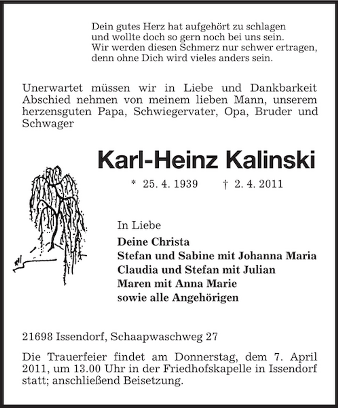 <p>Dein gutes Herz hat aufgehört zu schlagen und wollte doch so gern noch bei uns sein. Wir werden diesen Schmerz nur schwer ertragen, denn ohne Dich wird vieles anders sein.</p><p>Unerwartet müssen wir in Liebe und Dankbarkeit Abschied nehmen von meinem lieben Mann, unserem herzensguten Papa, Schwiegervater, Opa, Bruder und Schwager</p><p>Karl-Heinz Kalinski<br />* 25. 4. 1939 † 2. 4. 2011 In Liebe Deine Christa Stefan und Sabine mit Johanna Maria Claudia und Stefan mit Julian Maren mit Anna Marie sowie alle Angehörigen</p><p>21698 Issendorf, Schaapwaschweg 27 Die Trauerfeier findet am Donnerstag, dem 7. April 2011, um 13.00 Uhr in der Friedhofskapelle in Issendorf statt; anschließend Beisetzung.</p>