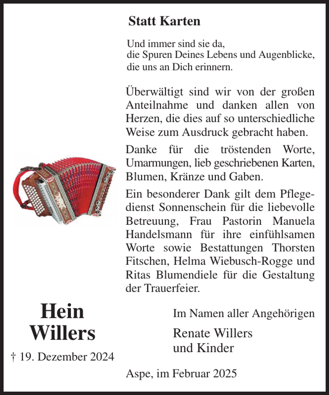 <p>Statt Karten</p><p>Und immer sind sie da,<br />die Spuren Deines Lebens und Augenblicke,<br />die uns an Dich erinnern.<br />Überwältigt sind wir von der großen Anteilnahme und danken allen von Herzen, die dies auf so unterschiedliche<br />Weise zum Ausdruck gebracht haben.<br />Danke für die tröstenden Worte,<br />Umarmungen, lieb geschriebenen Karten,<br />Blumen, Kränze und Gaben.<br />Ein besonderer Dank gilt dem Pflegedienst Sonnenschein für die liebevolle Betreuung, Frau Pastorin Manuela Handelsmann für ihre einfühlsamen Worte sowie Bestattungen Thorsten Fitschen, Helma Wiebusch-Rogge und Ritas Blumendiele für die Gestaltung der Trauerfeier.<br />Im Namen aller Angehörigen<br />Renate Willers<br />und Kinder<br />Aspe, im Februar 2025<br />Hein<br />Willers<br />† 19. Dezember 2024</p>