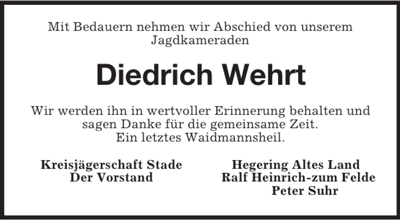<p>Mit Bedauern nehmen wir Abschied von unserem<br />Jagdkameraden<br />Diedrich Wehrt<br />Wir werden ihn in wertvoller Erinnerung behalten und sagen Danke für die gemeinsame Zeit.<br />Ein letztes Waidmannsheil.<br />Kreisjägerschaft Stade Hegering Altes Land<br />Der Vorstand Ralf Heinrich-zum Felde<br />Peter Suhr</p>