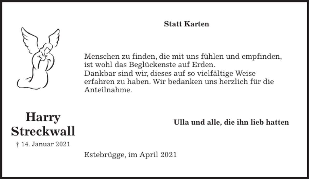 <p>Statt Karten<br />Menschen zu finden, die mit uns fühlen und empfinden,<br />ist wohl das Beglückenste auf Erden.<br />Dankbar sind wir, dieses auf so vielfältige Weise<br />erfahren zu haben. Wir bedanken uns herzlich für die<br />Anteilnahme.<br />Ulla und alle, die ihn lieb hatten<br />Estebrügge, im April 2021</p>
<p>Harry<br />Streckwall<br />† 14. Januar 2021</p>