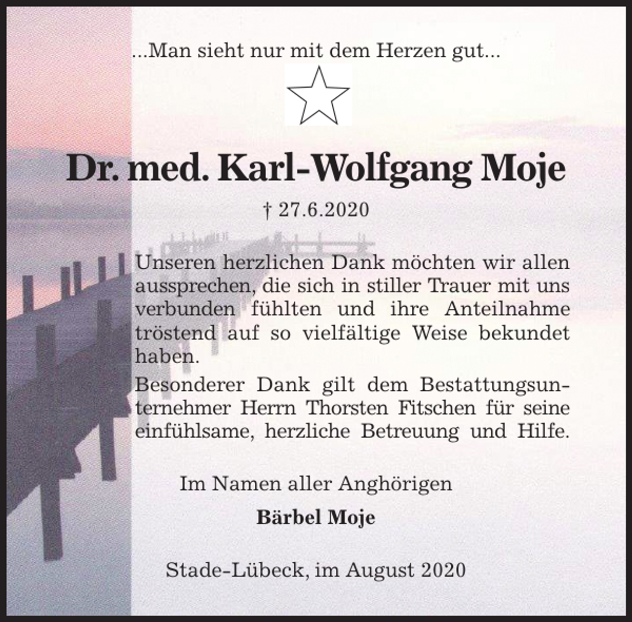 <p>...Man sieht nur mit dem Herzen gut...</p>
<p>Dr. med. Karl-Wolfgang Moje<br />† 27.6.2020<br />Unseren herzlichen Dank möchten wir allen aussprechen, die sich in stiller Trauer mit uns verbunden fühlten und ihre Anteilnahme tröstend auf so vielfältige Weise bekundet haben.<br />Besonderer Dank gilt dem Bestattungsunternehmer Herrn Thorsten Fitschen für seine<br />einfühlsame, herzliche Betreuung und Hilfe.<br />Im Namen aller Anghörigen<br />Bärbel Moje<br />Stade-Lübeck, im August 2020</p>