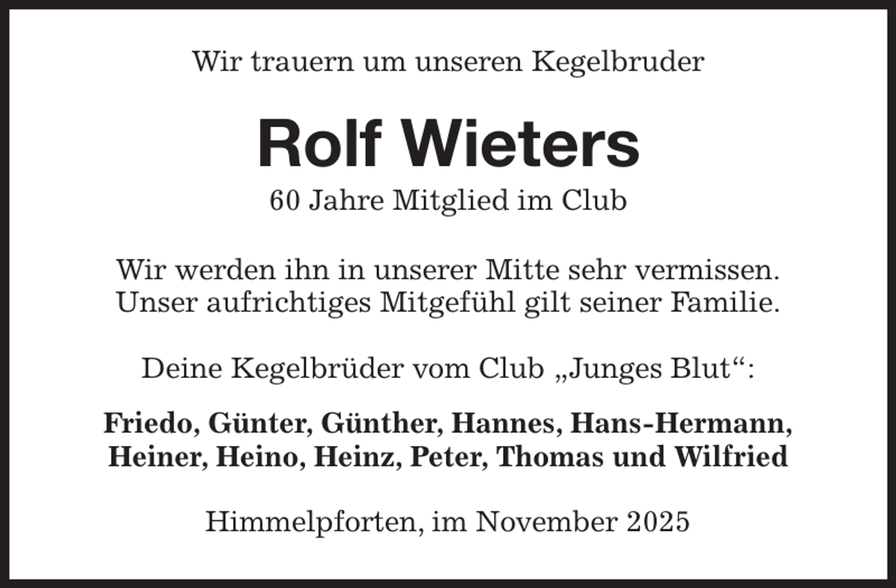 <p>Wir trauern um unseren Kegelbruder<br />Rolf Wieters<br />60 Jahre Mitglied im Club<br />Wir werden ihn in unserer Mitte sehr vermissen.<br />Unser aufrichtiges Mitgefühl gilt seiner Familie.<br />Deine Kegelbrüder vom Club „Junges Blut“:<br />Friedo, Günter, Günther, Hannes, Hans-Hermann,<br />Heiner, Heino, Heinz, Peter, Thomas und Wilfried<br />Himmelpforten, im November 2025</p>