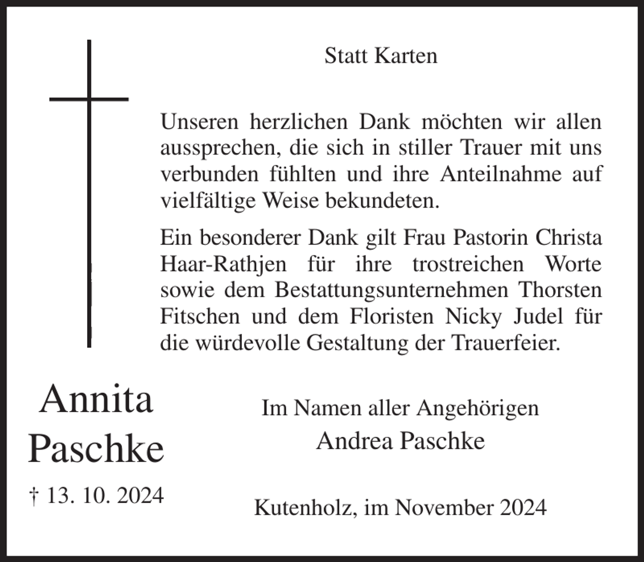 <p>Statt Karten<br />Unseren herzlichen Dank möchten wir allen aussprechen, die sich in stiller Trauer mit uns verbunden fühlten und ihre Anteilnahme auf vielfältige Weise bekundeten.<br />Ein besonderer Dank gilt Frau Pastorin Christa Haar-Rathjen für ihre trostreichen Worte<br />sowie dem Bestattungsunternehmen Thorsten Fitschen und dem Floristen Nicky Judel für die würdevolle Gestaltung der Trauerfeier.<br />Im Namen aller Angehörigen<br />Andrea Paschke<br />Kutenholz, im November 2024<br />Annita<br />Paschke<br />† 13. 10. 2024</p>