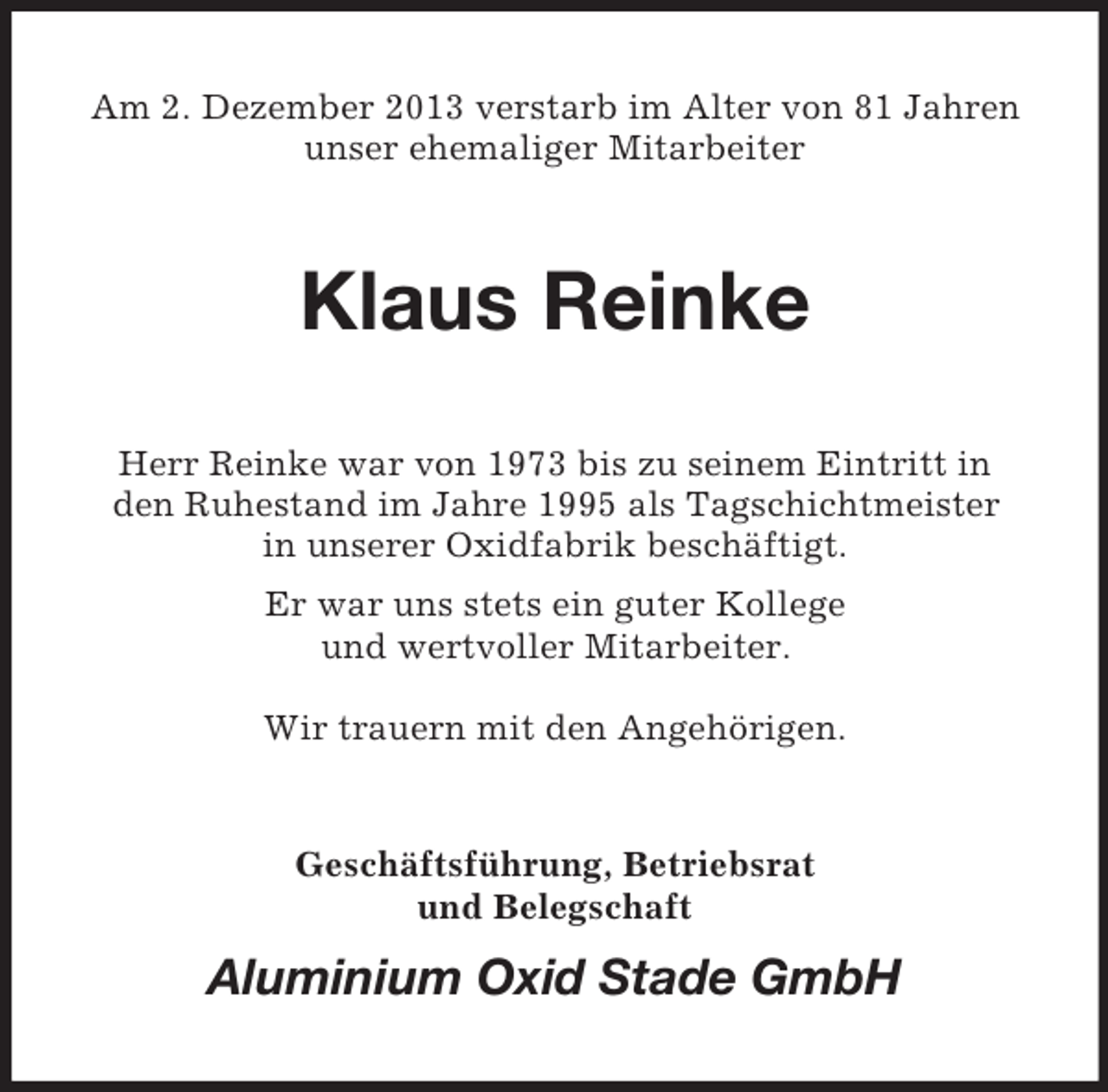 <p>Am 2. Dezember 2013 verstarb im Alter von 81 Jahren<br />unser ehemaliger Mitarbeiter</p><p>Klaus Reinke<br />Herr Reinke war von 1973 bis zu seinem Eintritt in<br />den Ruhestand im Jahre 1995 als Tagschichtmeister<br />in unserer Oxidfabrik beschäftigt.<br />Er war uns stets ein guter Kollege<br />und wertvoller Mitarbeiter.<br />Wir trauern mit den Angehörigen.</p><p>Geschäftsführung, Betriebsrat<br />und Belegschaft</p><p>Aluminium Oxid Stade GmbH</p>