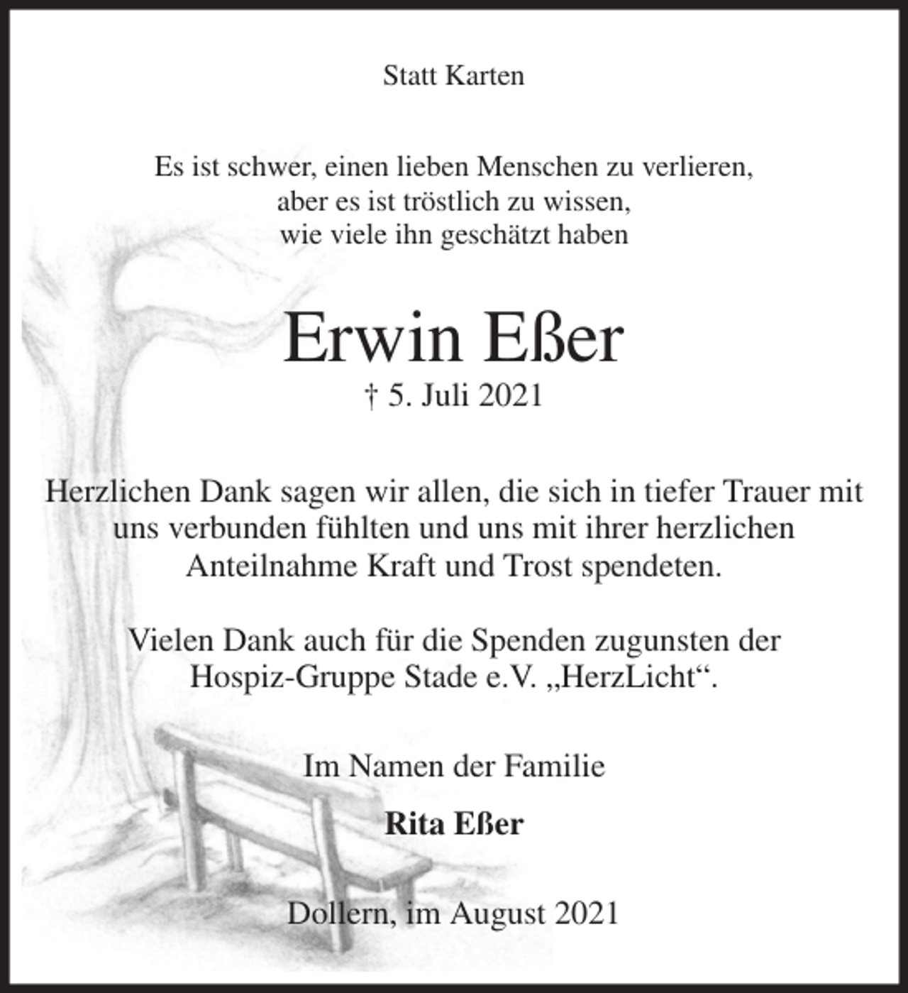 <p>Statt Karten<br />Es ist schwer, einen lieben Menschen zu verlieren,<br />aber es ist tröstlich zu wissen,<br />wie viele ihn geschätzt haben<br />Erwin Eßer<br />† 5. Juli 2021<br />Herzlichen Dank sagen wir allen, die sich in tiefer Trauer mit uns verbunden fühlten und uns mit ihrer herzlichen<br />Anteilnahme Kraft und Trost spendeten.</p>
<p>Vielen Dank auch für die Spenden zugunsten der<br />Hospiz-Gruppe Stade e.V. „HerzLicht“.<br />Im Namen der Familie</p>
<p>Rita Eßer<br />Dollern, im August 2021</p>