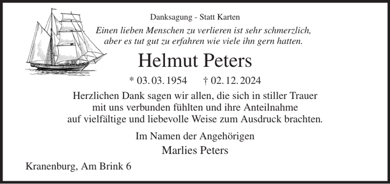 <p>Danksagung - Statt Karten<br />Einen lieben Menschen zu verlieren ist sehr schmerzlich,<br />aber es tut gut zu erfahren wie viele ihn gern hatten.<br />Helmut Peters<br />* 03. 03. 1954 † 02. 12. 2024<br />Herzlichen Dank sagen wir allen, die sich in stiller Trauer<br />mit uns verbunden fühlten und ihre Anteilnahme<br />auf vielfältige und liebevolle Weise zum Ausdruck brachten.<br />Im Namen der Angehörigen<br />Marlies Peters<br />Kranenburg, Am Brink 6</p>