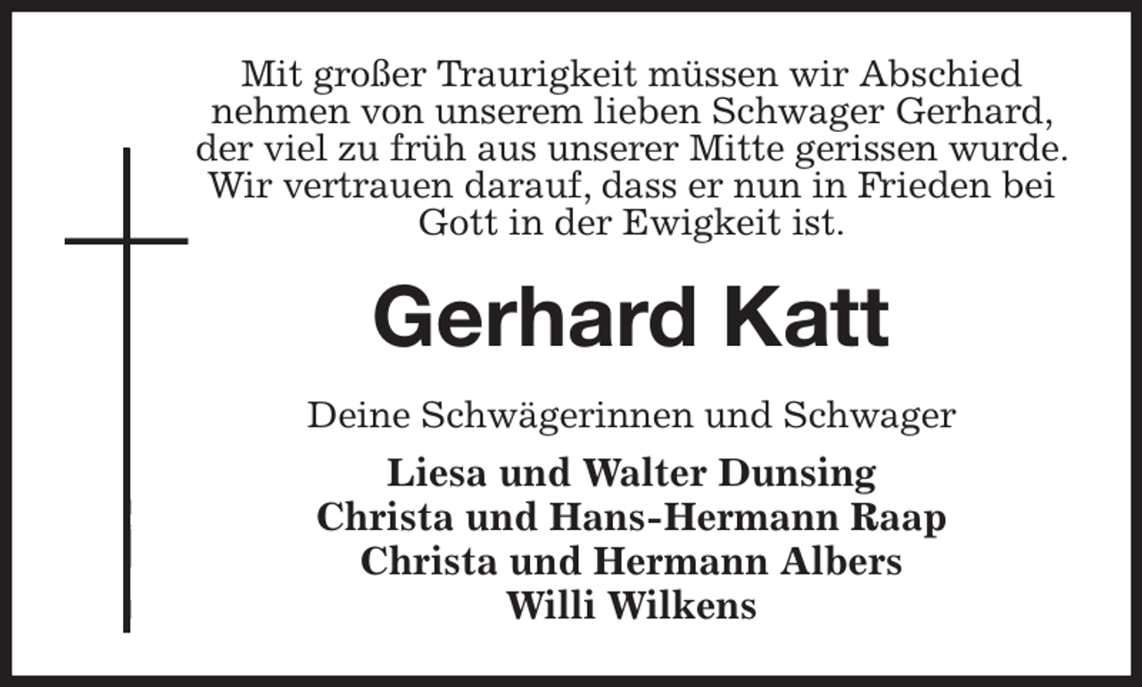 <p>Mit großer Traurigkeit müssen wir Abschied<br />nehmen von unserem lieben Schwager Gerhard, der viel zu früh aus unserer Mitte gerissen wurde. Wir vertrauen darauf, dass er nun in Frieden bei Gott in der Ewigkeit ist.<br />Gerhard Katt<br />Deine Schwägerinnen und Schwager<br />Liesa und Walter Dunsing<br />Christa und Hans-Hermann Raap<br />Christa und Hermann Albers<br />Willi Wilkens</p>