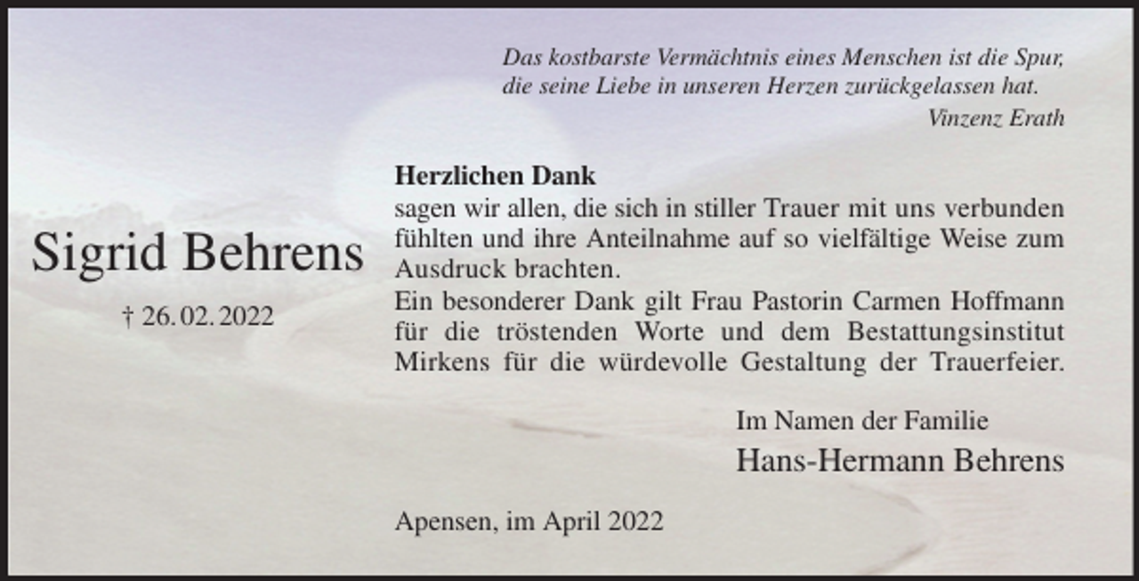 <p>Das kostbarste Vermächtnis eines Menschen ist die Spur,<br />die seine Liebe in unseren Herzen zurückgelassen hat.<br />Vinzenz Erath<br />Herzlichen Dank<br />sagen wir allen, die sich in stiller Trauer mit uns verbunden<br />fühlten und ihre Anteilnahme auf so vielfältige Weise zum<br />Ausdruck brachten.<br />Ein besonderer Dank gilt Frau Pastorin Carmen Hoffmann<br />für die tröstenden Worte und dem Bestattungsinstitut<br />Mirkens für die würdevolle Gestaltung der Trauerfeier.<br />Im Namen der Familie<br />Hans-Hermann Behrens<br />Apensen, im April 2022</p>
<p>Sigrid Behrens<br />† 26. 02. 2022</p>