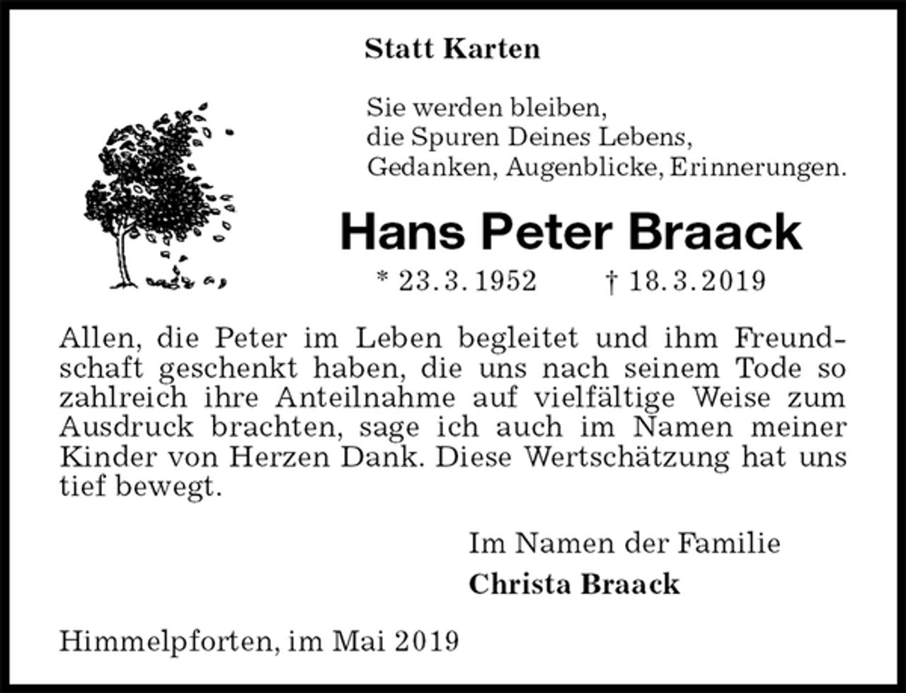 <p>Statt Karten<br />Sie werden bleiben,<br />die Spuren Deines Lebens,<br />Gedanken, Augenblicke, Erinnerungen.<br />Hans Peter Braack<br />* 23. 3. 1952 † 18. 3. 2019<br />Allen, die Peter im Leben begleitet und ihm Freundschaft geschenkt haben, die uns nach seinem Tode so zahlreich ihre Anteilnahme auf vielfältige Weise zum Ausdruck brachten, sage ich auch im Namen meiner Kinder von Herzen Dank. Diese Wertschätzung hat uns tief bewegt.<br />Im Namen der Familie<br />Christa Braack<br />Himmelpforten, im Mai 2019</p>