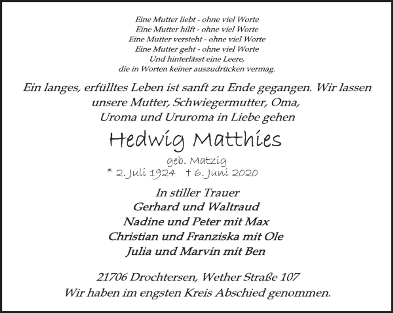 <p>Eine Mutter liebt - ohne viel Worte<br />Eine Mutter hilft - ohne viel Worte<br />Eine Mutter versteht - ohne viel Worte<br />Eine Mutter geht - ohne viel Worte<br />Und hinterlässt eine Leere,<br />die in Worten keiner auszudrücken vermag.<br />Ein langes, erfülltes Leben ist sanft zu Ende gegangen. Wir lassen<br />unsere Mutter, Schwiegermutter, Oma,<br />Uroma und Ururoma in Liebe gehen<br />Hedwig Matthies<br />geb. Matzig<br />* 2. Juli 1924 † 6. Juni 2020<br />In stiller Trauer<br />Gerhard und Waltraud<br />Nadine und Peter mit Max<br />Christian und Franziska mit Ole<br />Julia und Marvin mit Ben<br />21706 Drochtersen, Wether Straße 107<br />Wir haben im engsten Kreis Abschied genommen.</p>