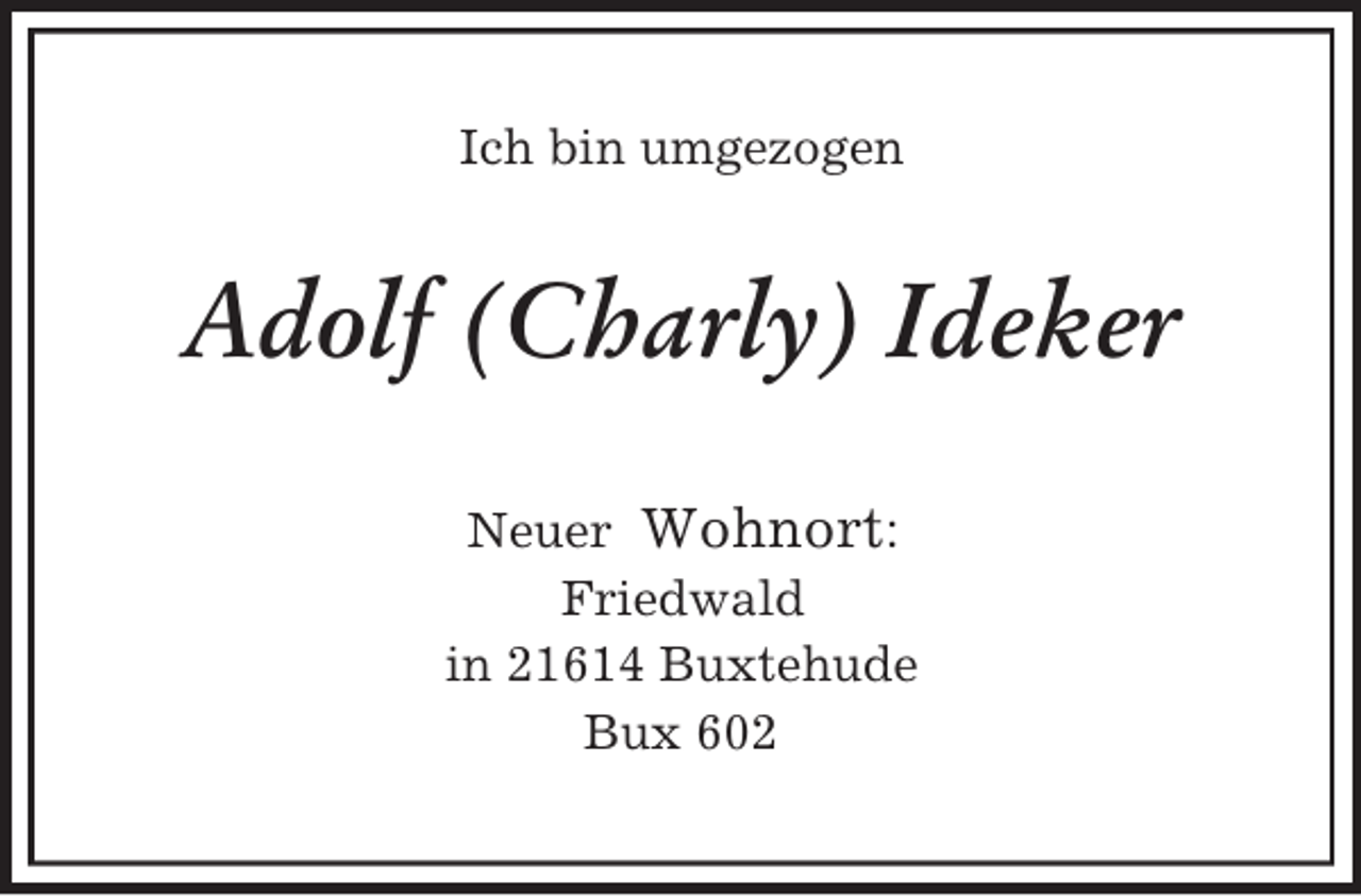 <p>Ich bin umgezogen</p><p>Adolf (Charly) Ideker<br />Neuer Wohnort:<br />Friedwald<br />in 21614 Buxtehude<br />Bux 602</p>