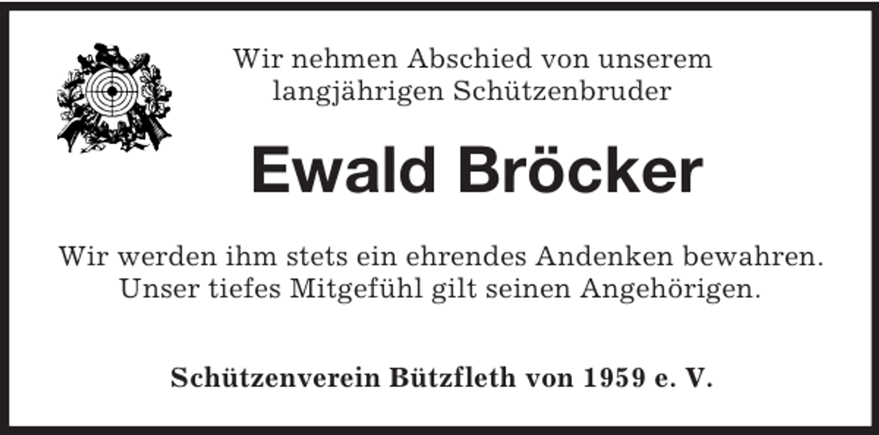 <p>Wir nehmen Abschied von unserem<br />langjährigen Schützenbruder<br />Ewald Bröcker<br />Wir werden ihm stets ein ehrendes Andenken bewahren.<br />Unser tiefes Mitgefühl gilt seinen Angehörigen.</p><p>Schützenverein Bützfleth von 1959 e. V.</p>