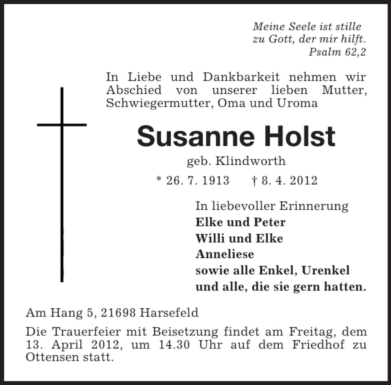 <p>Meine Seele ist stille<br />zu Gott, der mir hilft.<br />Psalm 62,2</p><p>In Liebe und Dankbarkeit nehmen wir<br />Abschied von unserer lieben Mutter,<br />Schwiegermutter, Oma und Uroma</p><p>Susanne Holst<br />geb. Klindworth<br />* 26. 7. 1913<br />† 8. 4. 2012<br />In liebevoller Erinnerung<br />Elke und Peter<br />Willi und Elke<br />Anneliese<br />sowie alle Enkel, Urenkel<br />und alle, die sie gern hatten.<br />Am Hang 5, 21698 Harsefeld<br />Die Trauerfeier mit Beisetzung findet am Freitag, dem<br />13. April 2012, um 14.30 Uhr auf dem Friedhof zu<br />Ottensen statt.</p>