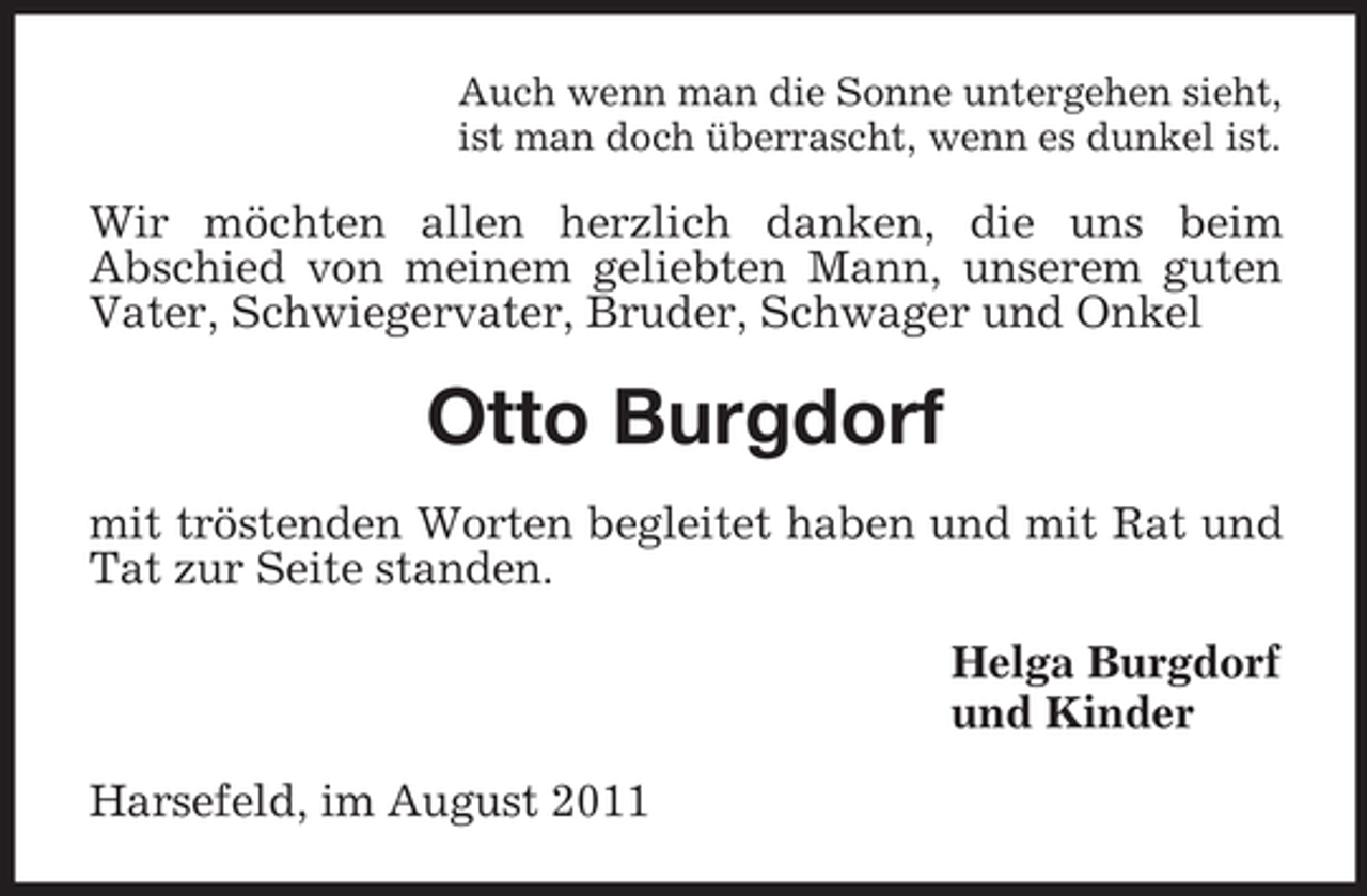 <p>Auch wenn man die Sonne untergehen sieht,<br />ist man doch überrascht, wenn es dunkel ist.</p><p>Wir möchten allen herzlich danken, die uns beim<br />Abschied von meinem geliebten Mann, unserem guten<br />Vater, Schwiegervater, Bruder, Schwager und Onkel</p><p>Otto Burgdorf<br />mit tröstenden Worten begleitet haben und mit Rat und<br />Tat zur Seite standen.<br />Helga Burgdorf<br />und Kinder<br />Harsefeld, im August 2011</p>
