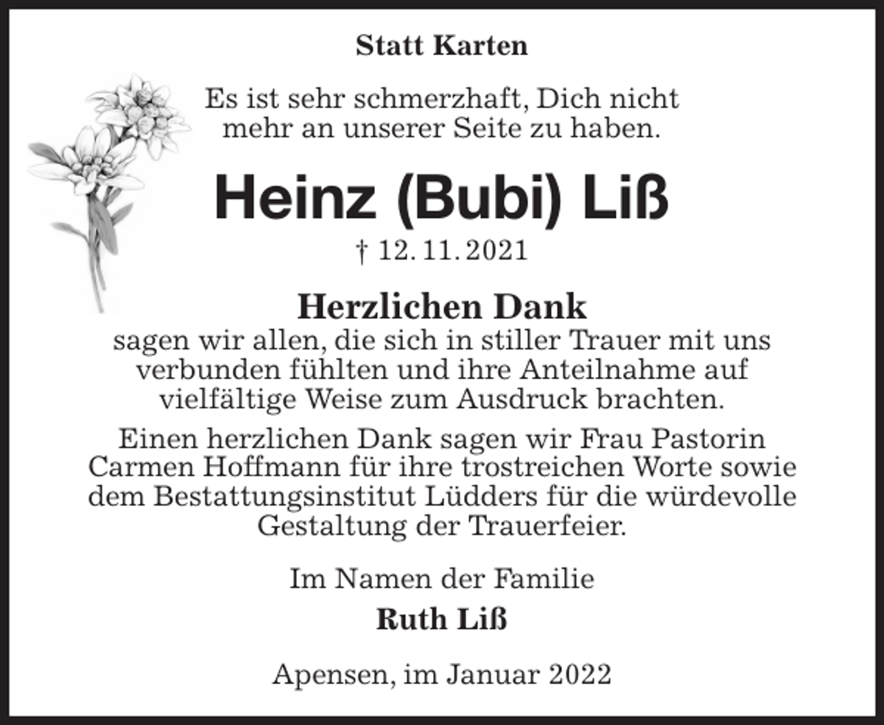 <p>Statt Karten<br />Es ist sehr schmerzhaft, Dich nicht<br />mehr an unserer Seite zu haben.<br />Heinz (Bubi) Liß<br />† 12. 11. 2021<br />Herzlichen Dank<br />sagen wir allen, die sich in stiller Trauer mit uns<br />verbunden fühlten und ihre Anteilnahme auf<br />vielfältige Weise zum Ausdruck brachten.<br />Einen herzlichen Dank sagen wir Frau Pastorin<br />Carmen Hoffmann für ihre trostreichen Worte sowie<br />dem Bestattungsinstitut Lüdders für die würdevolle<br />Gestaltung der Trauerfeier.<br />Im Namen der Familie<br />Ruth Liß<br />Apensen, im Januar 2022</p>