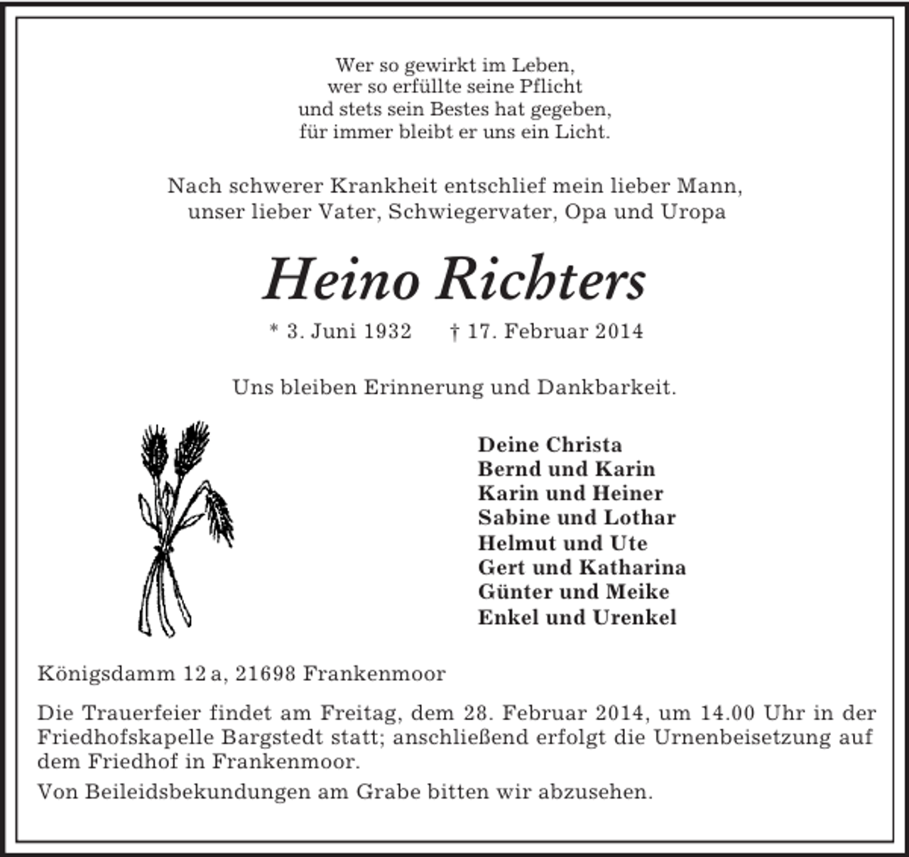 <p>Wer so gewirkt im Leben,<br />wer so erfüllte seine Pflicht<br />und stets sein Bestes hat gegeben,<br />für immer bleibt er uns ein Licht.<br />Nach schwerer Krankheit entschlief mein lieber Mann,<br />unser lieber Vater, Schwiegervater, Opa und Uropa<br />Heino Richters<br />* 3. Juni 1932 † 17. Februar 2014<br />Uns bleiben Erinnerung und Dankbarkeit.<br />Deine Christa<br />Bernd und Karin<br />Karin und Heiner<br />Sabine und Lothar<br />Helmut und Ute<br />Gert und Katharina<br />Günter und Meike<br />Enkel und Urenkel<br />Königsdamm 12 a, 21698 Frankenmoor<br />Die Trauerfeier findet am Freitag, dem 28. Februar 2014, um 14.00 Uhr in der Friedhofskapelle Bargstedt statt; anschließend erfolgt die Urnenbeisetzung auf dem Friedhof in Frankenmoor.<br />Von Beileidsbekundungen am Grabe bitten wir abzusehen.</p>