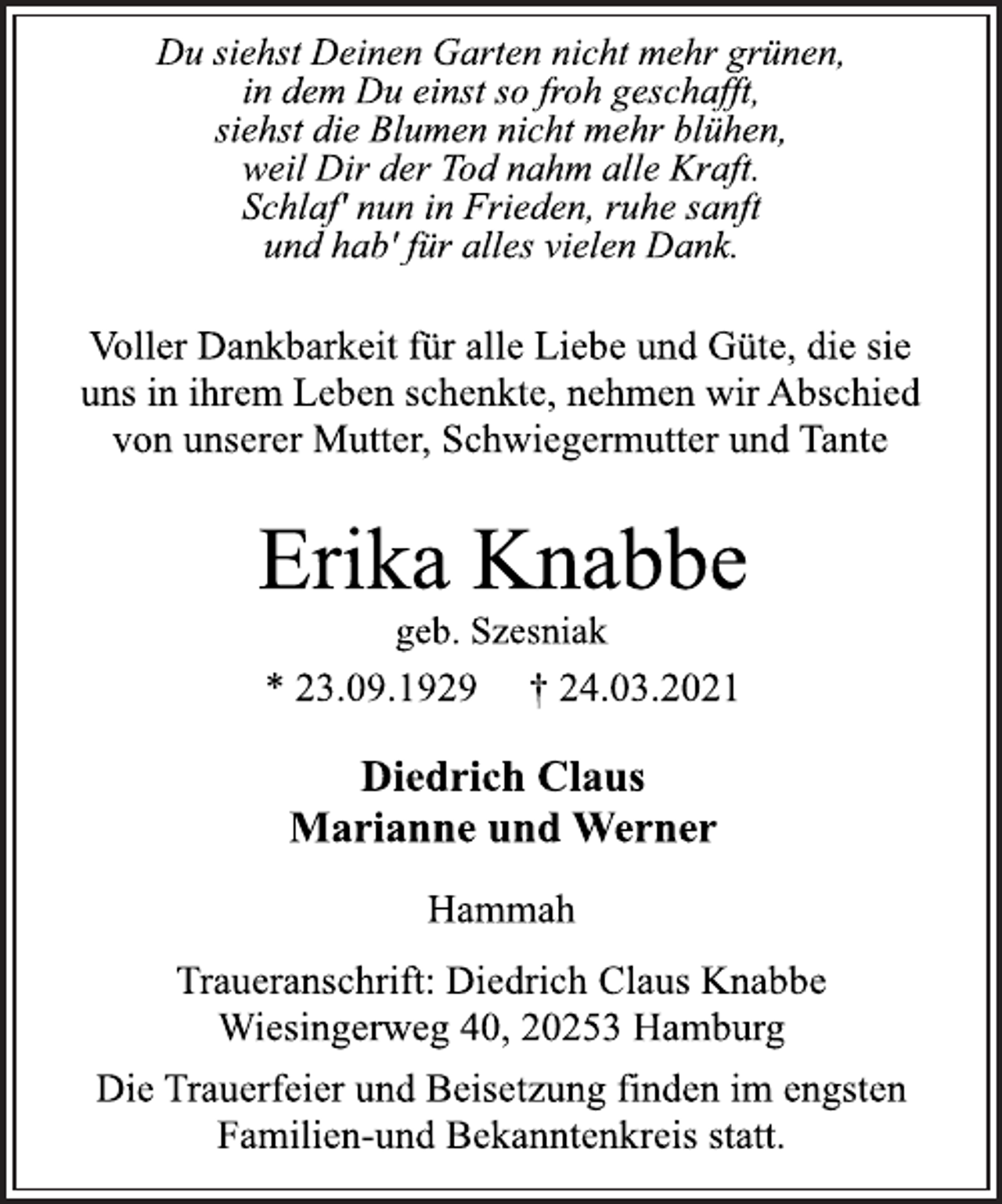 <p>Du siehst Deinen Garten nicht mehr grünen,<br />in dem Du einst so froh geschafft,<br />siehst die Blumen nicht mehr blühen,<br />weil Dir der Tod nahm alle Kraft.<br />Schlaf' nun in Frieden, ruhe sanft<br />und hab' für alles vielen Dank.<br />Voller Dankbarkeit für alle Liebe und Güte, die sie<br />uns in ihrem Leben schenkte, nehmen wir Abschied<br />von unserer Mutter, Schwiegermutter und Tante<br />Erika Knabbe<br />geb. Szesniak<br />* 23.09.1929 † 24.03.2021<br />Diedrich Claus<br />Marianne und Werner<br />Hammah<br />Traueranschrift: Diedrich Claus Knabbe<br />Wiesingerweg 40, 20253 Hamburg<br />Die Trauerfeier und Beisetzung finden im engsten<br />Familien-und Bekanntenkreis statt.</p>