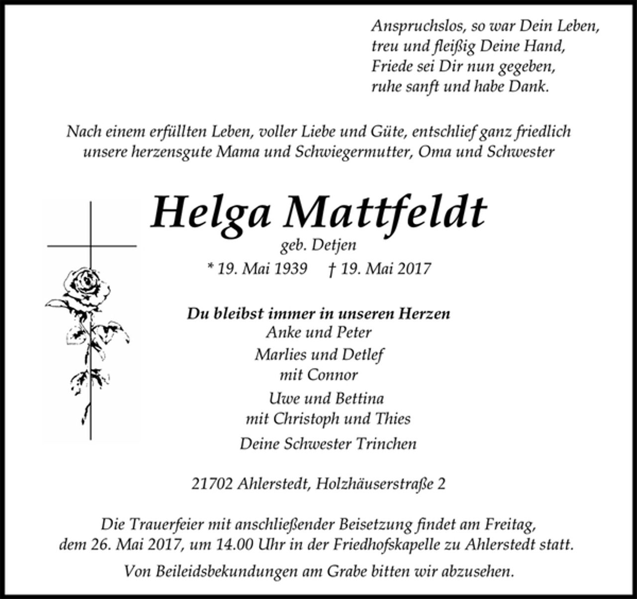 <p>Anspruchslos, so war Dein Leben,<br />treu und fleißig Deine Hand,<br />Friede sei Dir nun gegeben,<br />ruhe sanft und habe Dank.</p><p>Nach einem erfüllten Leben, voller Liebe und Güte, entschlief ganz friedlich<br />unsere herzensgute Mama und Schwiegermutter, Oma und Schwester</p><p>Helga Mattfeldt</p><p>geb. Detjen<br />* 19. Mai 1939 † 19. Mai 2017<br />Du bleibst immer in unseren Herzen</p><p>Anke und Peter<br />Marlies und Detlef<br />mit Connor<br />Uwe und Bettina<br />mit Christoph und Thies</p><p>Deine Schwester Trinchen</p><p>21702 Ahlerstedt, Holzhäuserstraße 2</p><p>Die Trauerfeier mit anschließender Beisetzung findet am Freitag,<br />dem 26. Mai 2017, um 14.00 Uhr in der Friedhofskapelle zu Ahlerstedt statt.</p><p>Von Beileidsbekundungen am Grabe bitten wir abzusehen.</p>