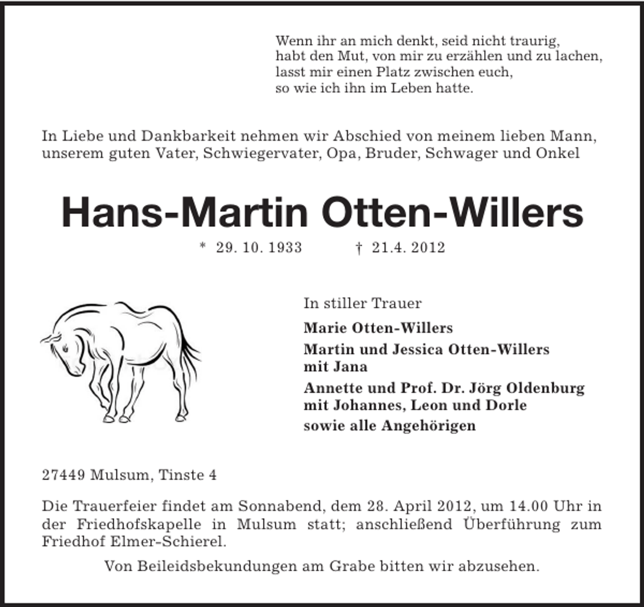 <p>Wenn ihr an mich denkt, seid nicht traurig,<br />habt den Mut, von mir zu erzählen und zu lachen,<br />lasst mir einen Platz zwischen euch,<br />so wie ich ihn im Leben hatte.</p><p>In Liebe und Dankbarkeit nehmen wir Abschied von meinem lieben Mann,<br />unserem guten Vater, Schwiegervater, Opa, Bruder, Schwager und Onkel</p><p>Hans-Martin Otten-Willers<br />* 29. 10. 1933</p><p>† 21.4. 2012</p><p>In stiller Trauer<br />Marie Otten-Willers<br />Martin und Jessica Otten-Willers<br />mit Jana<br />Annette und Prof. Dr. Jörg Oldenburg<br />mit Johannes, Leon und Dorle<br />sowie alle Angehörigen<br />27449 Mulsum, Tinste 4<br />Die Trauerfeier findet am Sonnabend, dem 28. April 2012, um 14.00 Uhr in<br />der Friedhofskapelle in Mulsum statt; anschließend Überführung zum<br />Friedhof Elmer-Schierel.<br />Von Beileidsbekundungen am Grabe bitten wir abzusehen.</p>