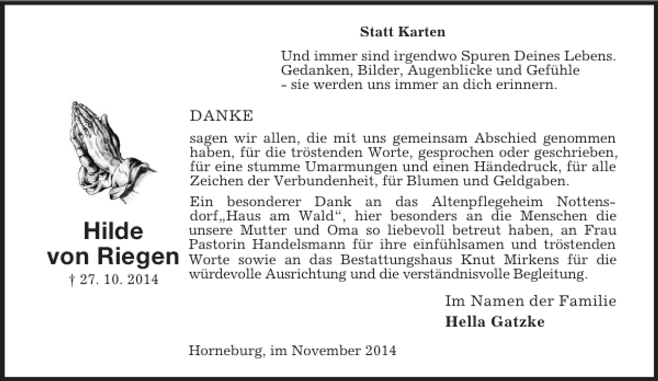 <p>Hilde<br />von Riegen<br />† 27. 10. 2014<br />Statt Karten<br />Und immer sind irgendwo Spuren Deines Lebens.<br />Gedanken, Bilder, Augenblicke und Gefühle<br />- sie werden uns immer an dich erinnern.<br />DANKE<br />sagen wir allen, die mit uns gemeinsam Abschied genommen haben, für die tröstenden Worte, gesprochen oder geschrieben, für eine stumme Umarmungen und einen Händedruck, für alle Zeichen der Verbundenheit, für Blumen und Geldgaben.<br />Ein besonderer Dank an das Altenpflegeheim Nottensdorf„Haus am Wald“, hier besonders an die Menschen die<br />unsere Mutter und Oma so liebevoll betreut haben, an Frau Pastorin Handelsmann für ihre einfühlsamen und tröstenden Worte sowie an das Bestattungshaus Knut Mirkens für die würdevolle Ausrichtung und die verständnisvolle Begleitung.<br />Im Namen der Familie<br />Hella Gatzke<br />Horneburg, im November 2014</p>