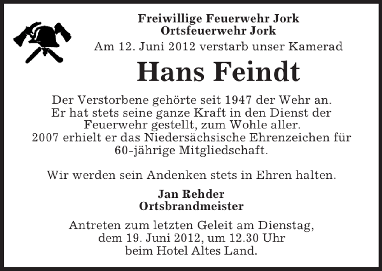 <p>Freiwillige Feuerwehr Jork<br />Ortsfeuerwehr Jork<br />Am 12. Juni 2012 verstarb unser Kamerad</p><p>Hans Feindt<br />Der Verstorbene gehörte seit 1947 der Wehr an.<br />Er hat stets seine ganze Kraft in den Dienst der<br />Feuerwehr gestellt, zum Wohle aller.<br />2007 erhielt er das Niedersächsische Ehrenzeichen für<br />60-jährige Mitgliedschaft.<br />Wir werden sein Andenken stets in Ehren halten.<br />Jan Rehder<br />Ortsbrandmeister<br />Antreten zum letzten Geleit am Dienstag,<br />dem 19. Juni 2012, um 12.30 Uhr<br />beim Hotel Altes Land.</p>