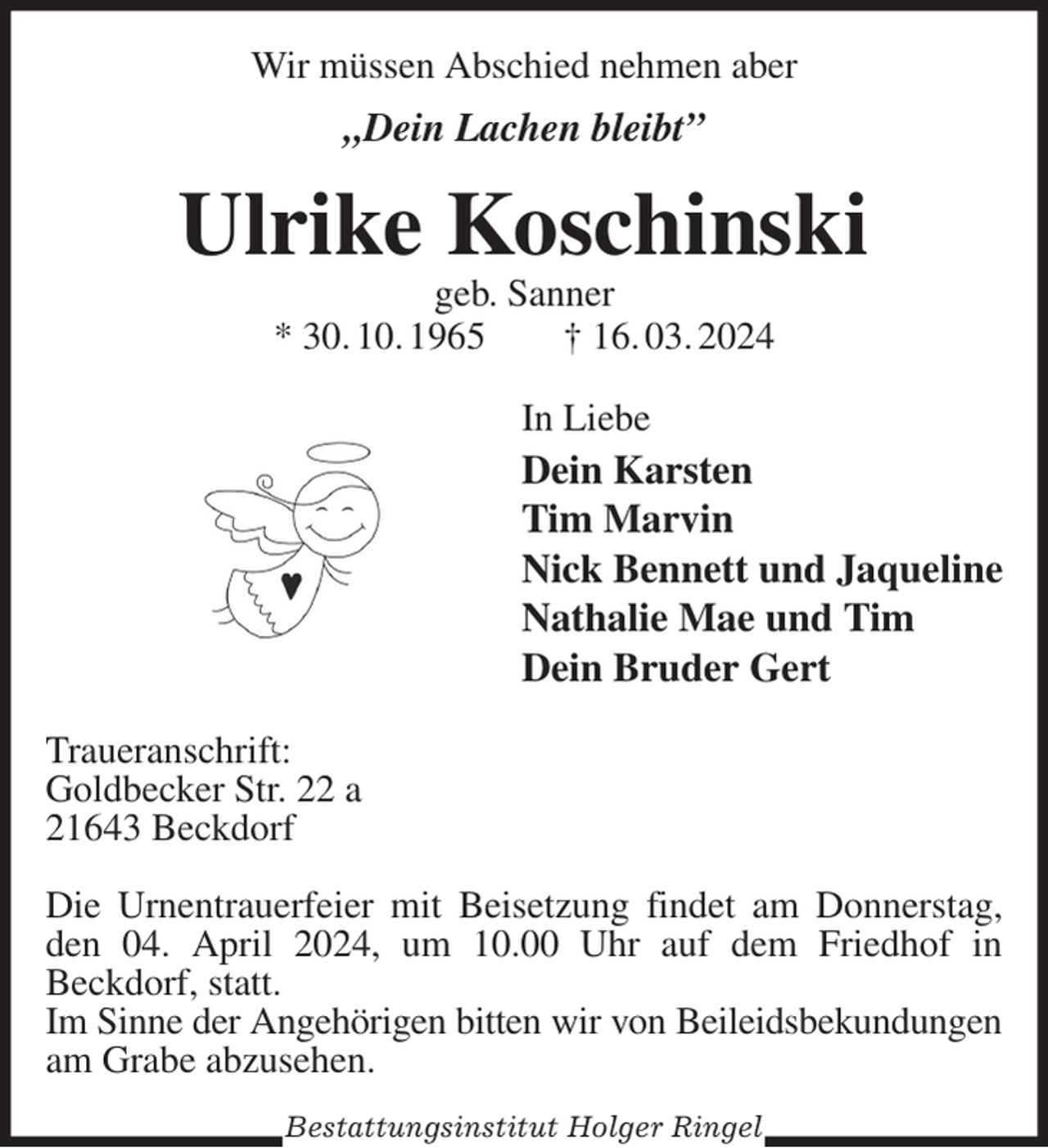 <p>Wir müssen Abschied nehmen aber<br />„Dein Lachen bleibt”<br />Ulrike Koschinski<br />geb. Sanner<br />* 30. 10. 1965 † 16. 03. 2024<br />In Liebe<br />Dein Karsten<br />Tim Marvin<br />Nick Bennett und Jaqueline<br />Nathalie Mae und Tim<br />Dein Bruder Gert<br />Traueranschrift:<br />Goldbecker Str. 22 a<br />21643 Beckdorf</p><p>Die Urnentrauerfeier mit Beisetzung findet am Donnerstag, den 04. April 2024, um 10.00 Uhr auf dem Friedhof in<br />Beckdorf, statt.<br />Im Sinne der Angehörigen bitten wir von Beileidsbekundungen<br />am Grabe abzusehen.<br />Bestattungsinstitut Holger Ringel</p>