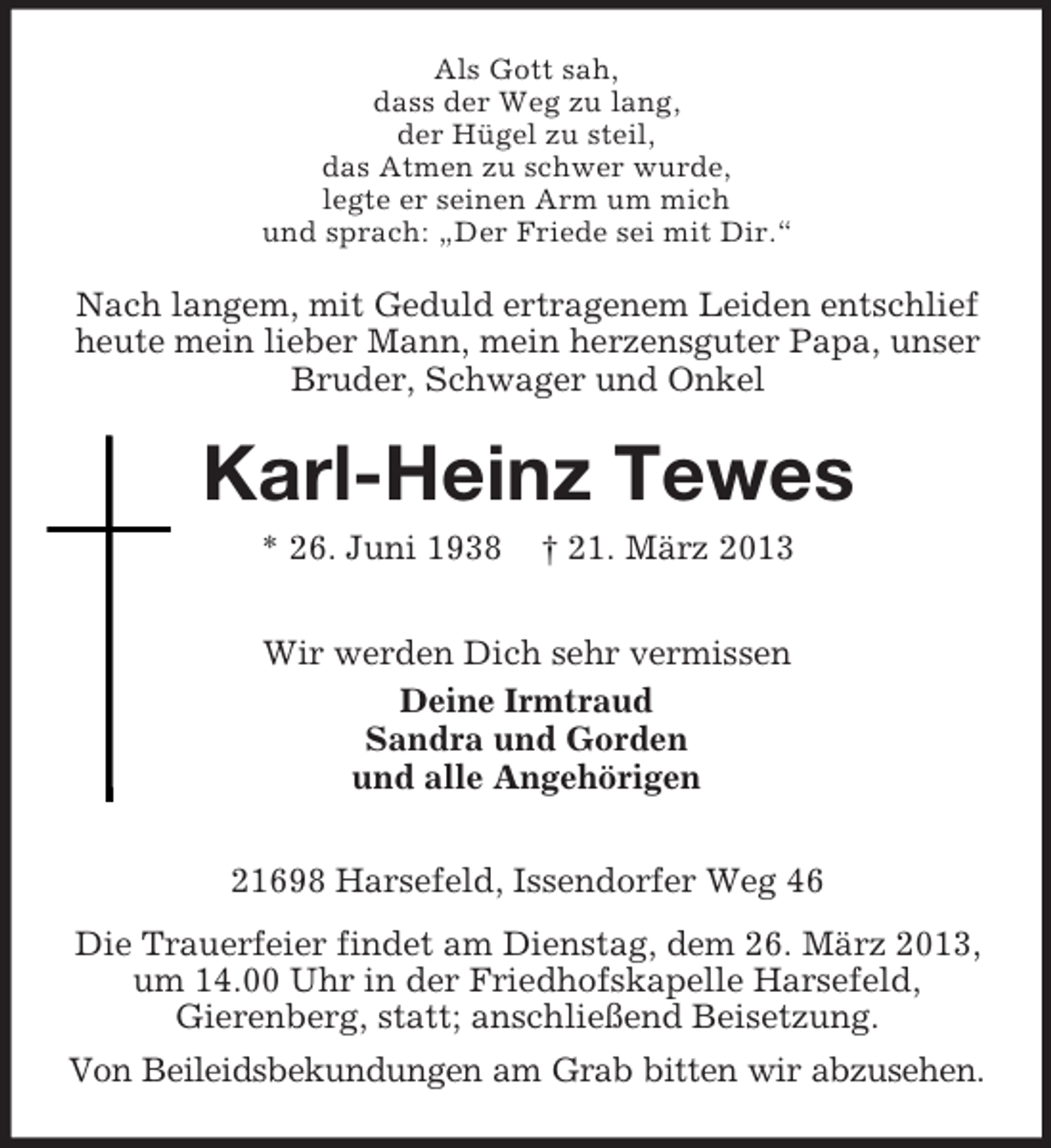 <p>Als Gott sah,<br />dass der Weg zu lang,<br />der Hügel zu steil,<br />das Atmen zu schwer wurde,<br />legte er seinen Arm um mich<br />und sprach: „Der Friede sei mit Dir.“</p><p>Nach langem, mit Geduld ertragenem Leiden entschlief<br />heute mein lieber Mann, mein herzensguter Papa, unser<br />Bruder, Schwager und Onkel</p><p>Karl-Heinz Tewes<br />* 26. Juni 1938</p><p>† 21. März 2013</p><p>Wir werden Dich sehr vermissen<br />Deine Irmtraud<br />Sandra und Gorden<br />und alle Angehörigen<br />21698 Harsefeld, Issendorfer Weg 46<br />Die Trauerfeier findet am Dienstag, dem 26. März 2013,<br />um 14.00 Uhr in der Friedhofskapelle Harsefeld,<br />Gierenberg, statt; anschließend Beisetzung.<br />Von Beileidsbekundungen am Grab bitten wir abzusehen.</p>