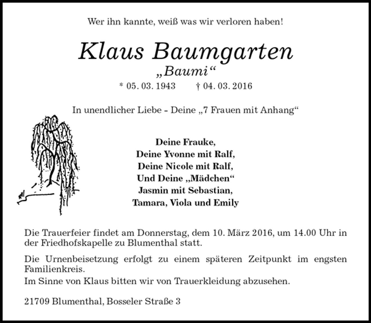 <p>Wer ihn kannte, weiß was wir verloren haben!<br />Klaus Baumgarten<br />„Baumi“<br />* 05. 03. 1943 † 04. 03. 2016<br />In unendlicher Liebe - Deine „7 Frauen mit Anhang“<br />Deine Frauke,<br />Deine Yvonne mit Ralf,<br />Deine Nicole mit Ralf,<br />Und Deine „Mädchen“<br />Jasmin mit Sebastian,<br />Tamara, Viola und Emily<br />Die Trauerfeier findet am Donnerstag, dem 10. März 2016, um 14.00 Uhr in der Friedhofskapelle zu Blumenthal statt.<br />Die Urnenbeisetzung erfolgt zu einem späteren Zeitpunkt im engsten<br />Familienkreis.<br />Im Sinne von Klaus bitten wir von Trauerkleidung abzusehen.</p>
<p>21709 Blumenthal, Bosseler Straße 3</p>