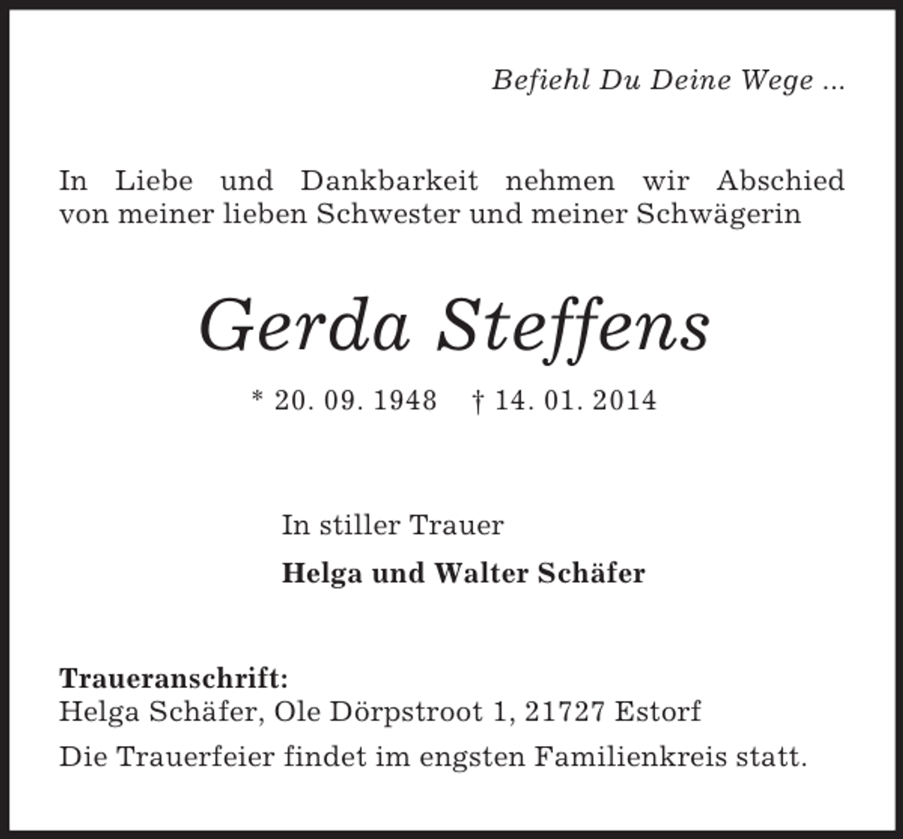 <p>Befiehl Du Deine Wege ...<br />In Liebe und Dankbarkeit nehmen wir Abschied<br />von meiner lieben Schwester und meiner Schwägerin<br />Gerda Steffens<br />* 20. 09. 1948 † 14. 01. 2014<br />In stiller Trauer<br />Helga und Walter Schäfer<br />Traueranschrift:<br />Helga Schäfer, Ole Dörpstroot 1, 21727 Estorf<br />Die Trauerfeier findet im engsten Familienkreis statt.</p>