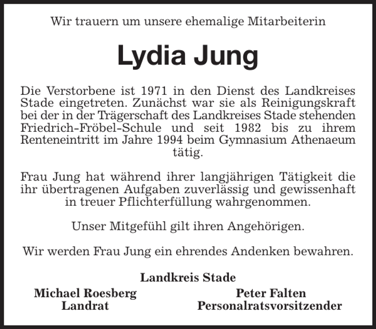 <p>Wir trauern um unsere ehemalige Mitarbeiterin<br />Lydia Jung<br />Die Verstorbene ist 1971 in den Dienst des Landkreises<br />Stade eingetreten. Zunächst war sie als Reinigungskraft<br />bei der in der Trägerschaft des Landkreises Stade stehenden<br />Friedrich-Fröbel-Schule und seit 1982 bis zu ihrem<br />Renteneintritt im Jahre 1994 beim Gymnasium Athenaeum<br />tätig.</p>
<p>Frau Jung hat während ihrer langjährigen Tätigkeit die<br />ihr übertragenen Aufgaben zuverlässig und gewissenhaft<br />in treuer Pflichterfüllung wahrgenommen.</p>
<p>Unser Mitgefühl gilt ihren Angehörigen.</p>
<p>Wir werden Frau Jung ein ehrendes Andenken bewahren.<br />Landkreis Stade<br />Michael Roesberg Peter Falten<br />Landrat Personalratsvorsitzender</p>