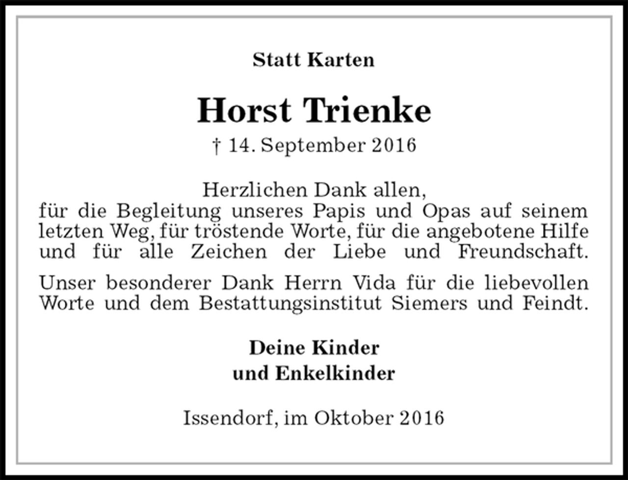 <p>Statt Karten<br />Horst Trienke<br />† 14. September 2016<br />Herzlichen Dank allen,<br />für die Begleitung unseres Papis und Opas auf seinem letzten Weg, für tröstende Worte, für die angebotene Hilfe<br />und für alle Zeichen der Liebe und Freundschaft.<br />Unser besonderer Dank Herrn Vida für die liebevollen Worte und dem Bestattungsinstitut Siemers und Feindt.<br />Deine Kinder<br />und Enkelkinder<br />Issendorf, im Oktober 2016</p>
