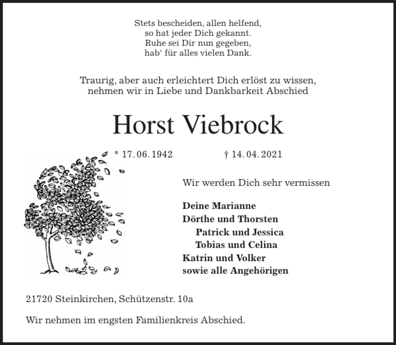 <p>Stets bescheiden, allen helfend,<br />so hat jeder Dich gekannt.<br />Ruhe sei Dir nun gegeben,<br />hab' für alles vielen Dank.<br />Traurig, aber auch erleichtert Dich erlöst zu wissen,<br />nehmen wir in Liebe und Dankbarkeit Abschied<br />Horst Viebrock<br />* 17. 06. 1942 † 14. 04. 2021<br />Wir werden Dich sehr vermissen</p>
<p>Deine Marianne<br />Dörthe und Thorsten<br />Patrick und Jessica<br />Tobias und Celina<br />Katrin und Volker<br />sowie alle Angehörigen<br />21720 Steinkirchen, Schützenstr. 10a</p>
<p>Wir nehmen im engsten Familienkreis Abschied.</p>