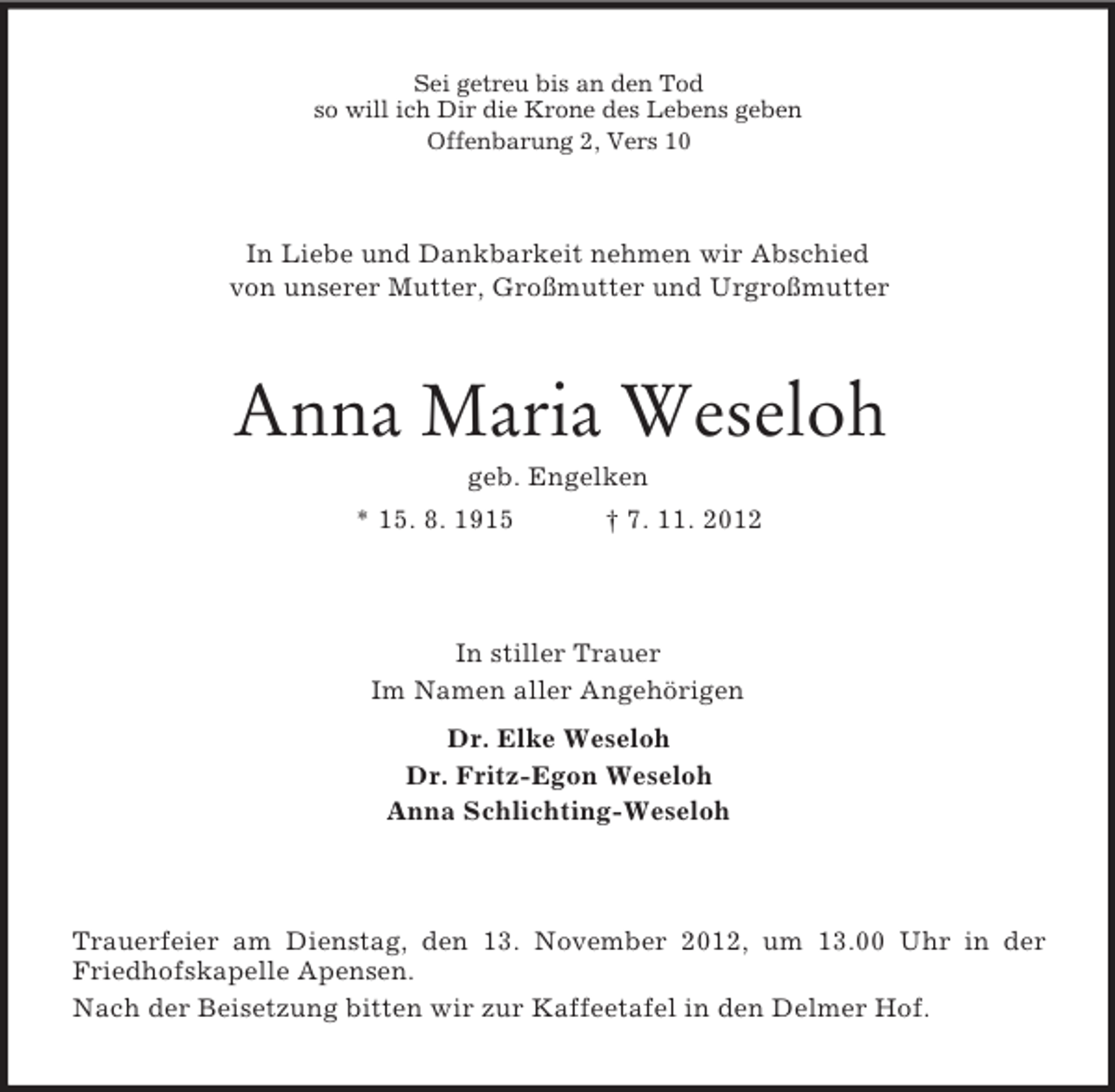 <p>Sei getreu bis an den Tod<br />so will ich Dir die Krone des Lebens geben<br />Offenbarung 2, Vers 10</p><p>In Liebe und Dankbarkeit nehmen wir Abschied<br />von unserer Mutter, Großmutter und Urgroßmutter</p><p>Anna Maria Weseloh<br />geb. Engelken<br />* 15. 8. 1915</p><p>† 7. 11. 2012</p><p>In stiller Trauer<br />Im Namen aller Angehörigen<br />Dr. Elke Weseloh<br />Dr. Fritz-Egon Weseloh<br />Anna Schlichting-Weseloh</p><p>Trauerfeier am Dienstag, den 13. November 2012, um 13.00 Uhr in der<br />Friedhofskapelle Apensen.<br />Nach der Beisetzung bitten wir zur Kaffeetafel in den Delmer Hof.</p>
