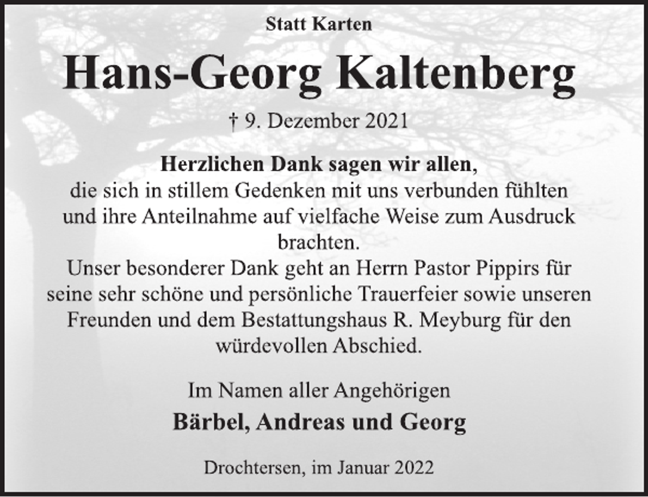 <p>Statt Karten<br />Hans-Georg Kaltenberg<br />† 9. Dezember 2021<br />Herzlichen Dank sagen wir allen,<br />die sich in stillem Gedenken mit uns verbunden fühlten<br />und ihre Anteilnahme auf vielfache Weise zum Ausdruck<br />brachten.<br />Unser besonderer Dank geht an Herrn Pastor Pippirs für<br />seine sehr schöne und persönliche Trauerfeier sowie unseren<br />Freunden und dem Bestattungshaus R. Meyburg für den<br />würdevollen Abschied.<br />Im Namen aller Angehörigen<br />Bärbel, Andreas und Georg<br />Drochtersen, im Januar 2022</p>