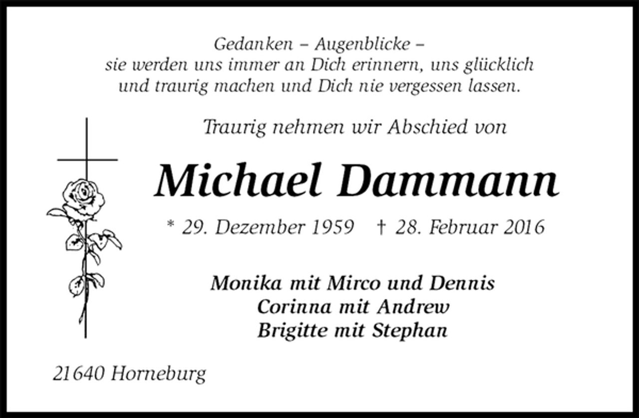 <p>Gedanken – Augenblicke –<br />sie werden uns immer an Dich erinnern, uns glücklich<br />und traurig machen und Dich nie vergessen lassen.<br />Traurig nehmen wir Abschied von<br />Michael Dammann<br />* 29. Dezember 1959 † 28. Februar 2016<br />Monika mit Mirco und Dennis<br />Corinna mit Andrew<br />Brigitte mit Stephan<br />21640 Horneburg</p>
