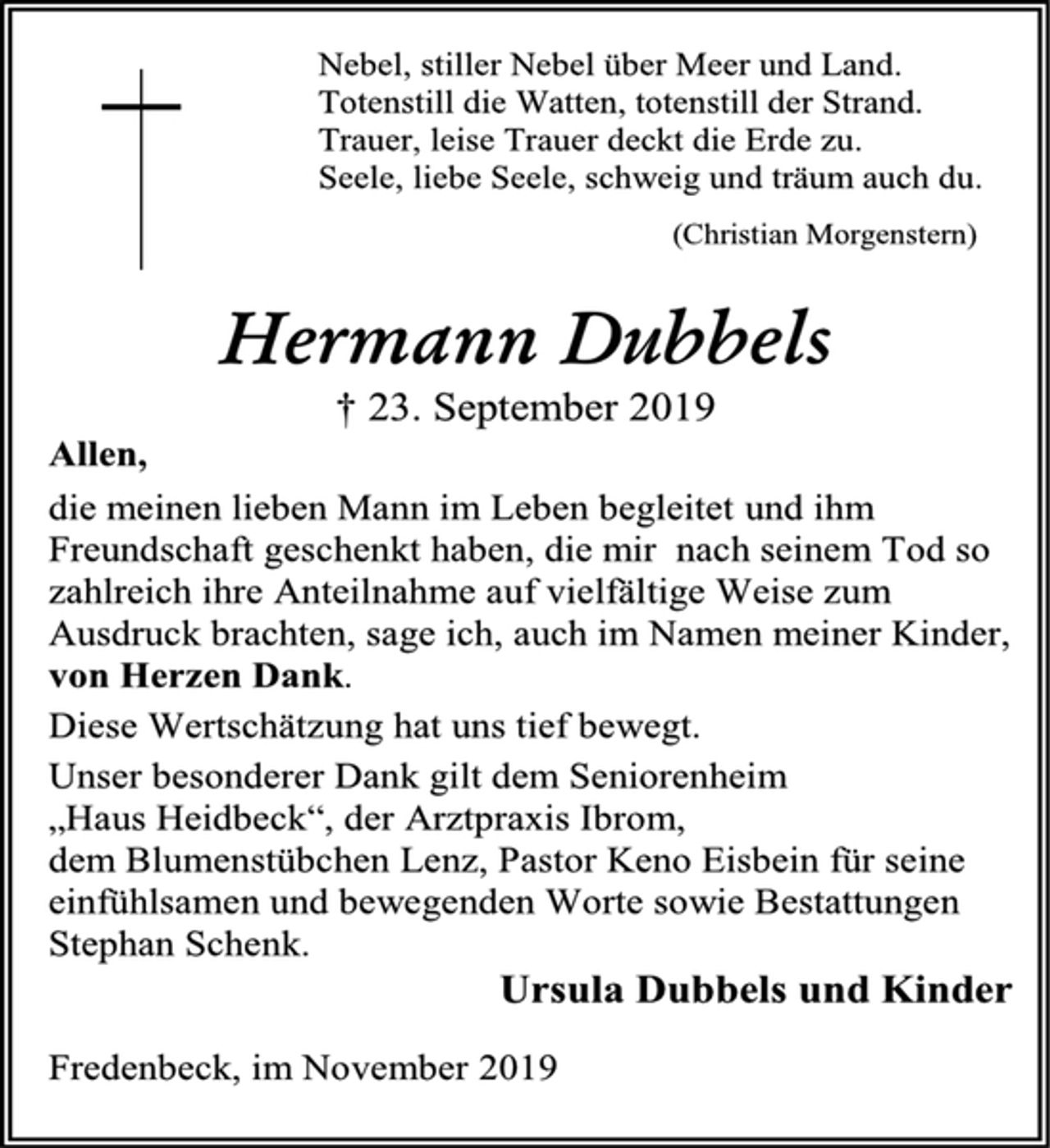 <p>Nebel, stiller Nebel über Meer und Land.<br />Totenstill die Watten, totenstill der Strand.<br />Trauer, leise Trauer deckt die Erde zu.<br />Seele, liebe Seele, schweig und träum auch du.<br />(Christian Morgenstern)<br />Hermann Dubbels<br />† 23. September 2019<br />Allen,<br />die meinen lieben Mann im Leben begleitet und ihm Freundschaft geschenkt haben, die mir nach seinem Tod so zahlreich ihre Anteilnahme auf vielfältige Weise zum Ausdruck brachten, sage ich, auch im Namen meiner Kinder,<br />von Herzen Dank.<br />Diese Wertschätzung hat uns tief bewegt.<br />Unser besonderer Dank gilt dem Seniorenheim<br />„Haus Heidbeck“, der Arztpraxis Ibrom,<br />dem Blumenstübchen Lenz, Pastor Keno Eisbein für seine einfühlsamen und bewegenden Worte sowie Bestattungen Stephan Schenk.<br />Ursula Dubbels und Kinder<br />Fredenbeck, im November 2019</p>