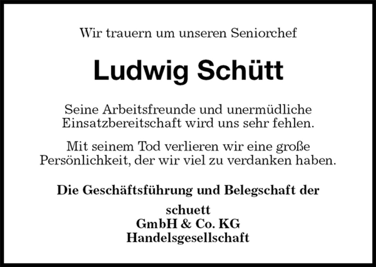 <p>Wir trauern um unseren Seniorchef<br />Ludwig Schütt<br />Seine Arbeitsfreunde und unermüdliche<br />Einsatzbereitschaft wird uns sehr fehlen.<br />Mit seinem Tod verlieren wir eine große<br />Persönlichkeit, der wir viel zu verdanken haben.<br />Die Geschäftsführung und Belegschaft der<br />schuett<br />GmbH &amp; Co. KG<br />Handelsgesellschaft</p>