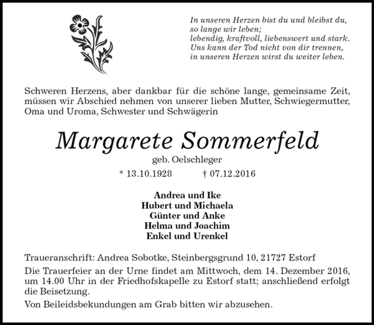 <p>In unseren Herzen bist du und bleibst du,<br />so lange wir leben;<br />lebendig, kraftvoll, liebenswert und stark.<br />Uns kann der Tod nicht von dir trennen,<br />in unseren Herzen wirst du weiter leben.</p><p>Schweren Herzens, aber dankbar für die schöne lange, gemeinsame Zeit, müssen wir Abschied nehmen von unserer lieben Mutter, Schwiegermutter, Oma und Uroma, Schwester und Schwägerin<br />Margarete Sommerfeld<br />geb. Oelschleger<br />* 13.10.1928 † 07.12.2016<br />Andrea und Ike<br />Hubert und Michaela<br />Günter und Anke<br />Helma und Joachim<br />Enkel und Urenkel<br />Traueranschrift: Andrea Sobotke, Steinbergsgrund 10, 21727 Estorf<br />Die Trauerfeier an der Urne findet am Mittwoch, dem 14. Dezember 2016, um 14.00 Uhr in der Friedhofskapelle zu Estorf statt; anschließend erfolgt die Beisetzung.<br />Von Beileidsbekundungen am Grab bitten wir abzusehen.</p>