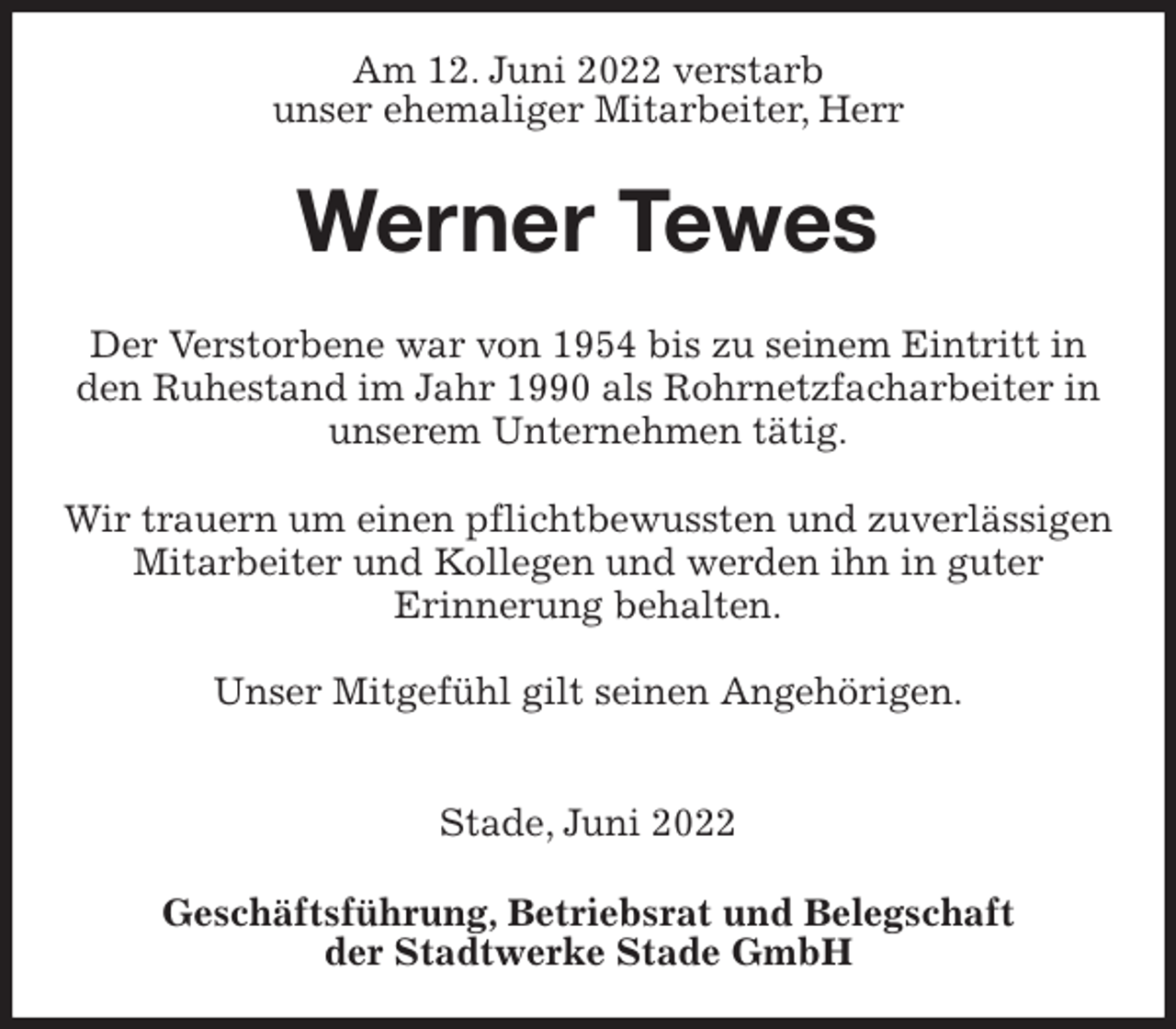 <p>Am 12. Juni 2022 verstarb<br />unser ehemaliger Mitarbeiter, Herr<br />Werner Tewes<br />Geschäftsführung, Betriebsrat und Belegschaft<br />der Stadtwerke Stade GmbH<br />Der Verstorbene war von 1954 bis zu seinem Eintritt in<br />den Ruhestand im Jahr 1990 als Rohrnetzfacharbeiter in unserem Unternehmen tätig.</p><p>Wir trauern um einen pflichtbewussten und zuverlässigen Mitarbeiter und Kollegen und werden ihn in guter<br />Erinnerung behalten.</p><p>Unser Mitgefühl gilt seinen Angehörigen.</p><p>Stade, Juni 2022</p>