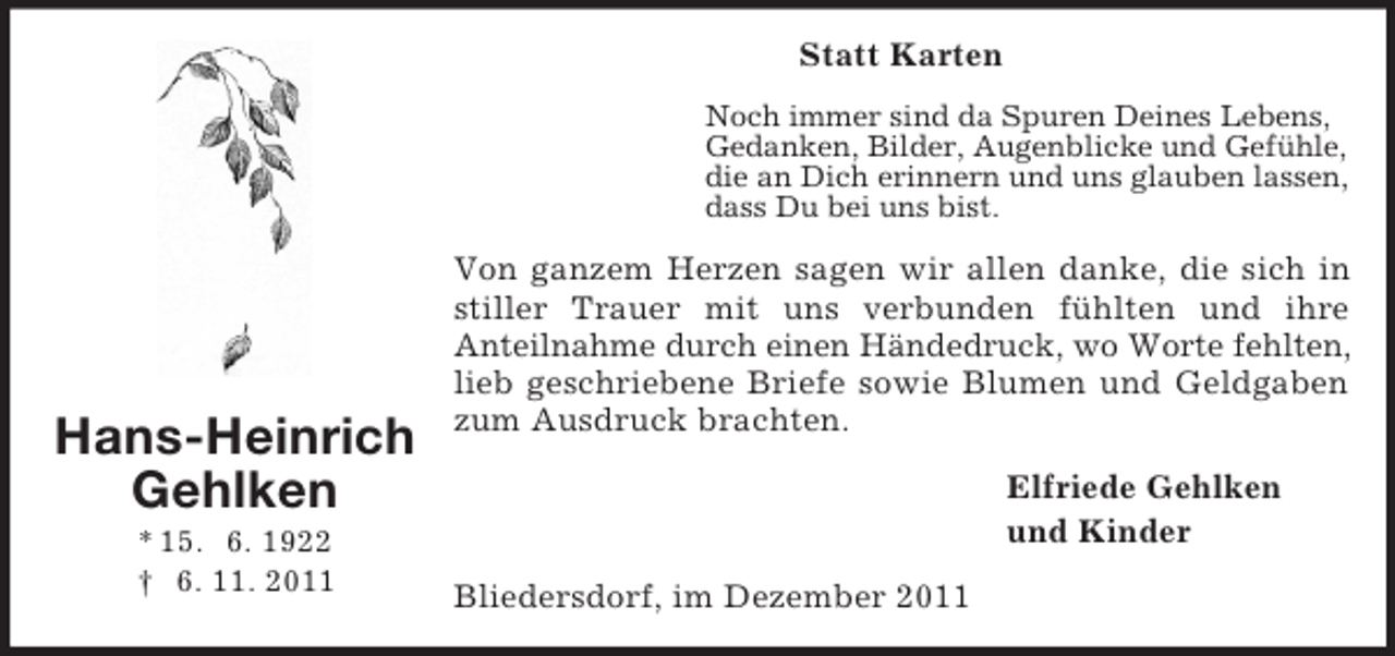 <p>Hans-Heinrich<br />Gehlken<br />* 15. 6. 1922<br />† 6. 11. 2011<br />Statt Karten<br />Noch immer sind da Spuren Deines Lebens,<br />Gedanken, Bilder, Augenblicke und Gefühle,<br />die an Dich erinnern und uns glauben lassen,<br />dass Du bei uns bist.<br />Von ganzem Herzen sagen wir allen danke, die sich in stiller Trauer mit uns verbunden fühlten und ihre<br />Anteilnahme durch einen Händedruck, wo Worte fehlten, lieb geschriebene Briefe sowie Blumen und Geldgaben zum Ausdruck brachten.<br />Elfriede Gehlken<br />und Kinder<br />Bliedersdorf, im Dezember 2011</p>