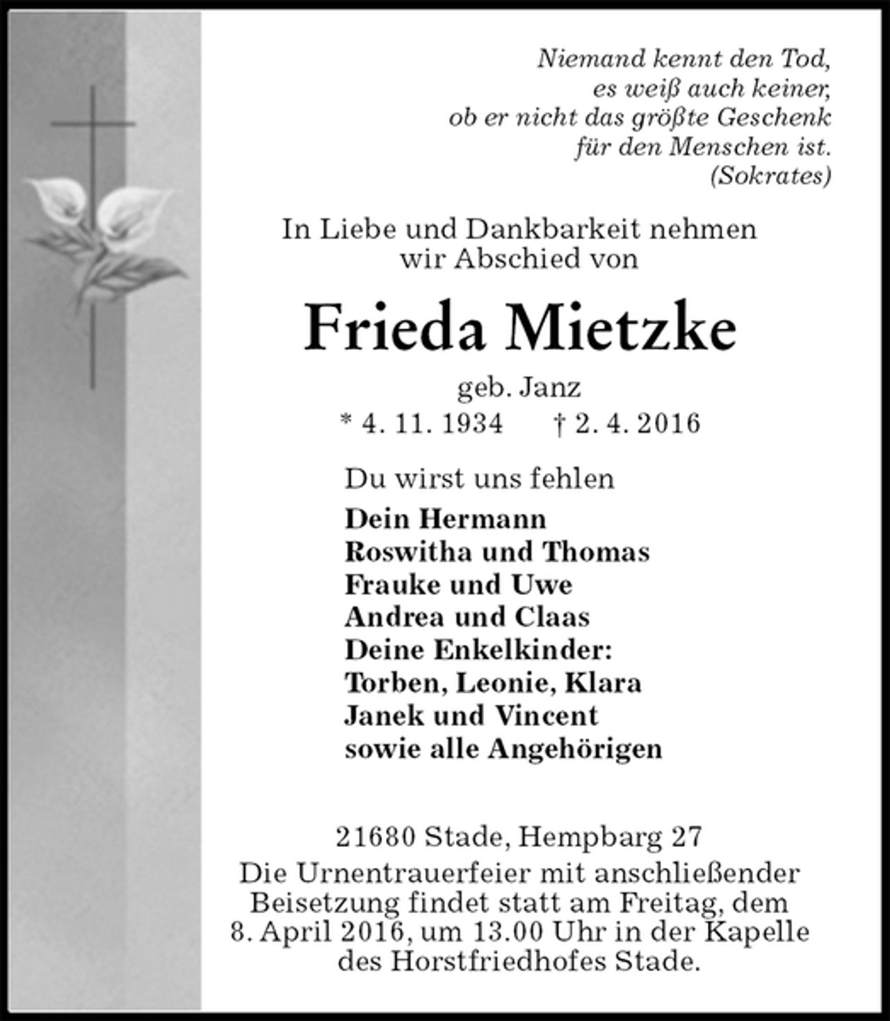<p>Niemand kennt den Tod,<br />es weiß auch keiner,<br />ob er nicht das größte Geschenk<br />für den Menschen ist.<br />(Sokrates)<br />In Liebe und Dankbarkeit nehmen<br />wir Abschied von<br />Frieda Mietzke<br />geb. Janz<br />* 4. 11. 1934 † 2. 4. 2016<br />Du wirst uns fehlen<br />Dein Hermann<br />Roswitha und Thomas<br />Frauke und Uwe<br />Andrea und Claas<br />Deine Enkelkinder:<br />Torben, Leonie, Klara<br />Janek und Vincent<br />sowie alle Angehörigen</p>
<p>21680 Stade, Hempbarg 27<br />Die Urnentrauerfeier mit anschließender Beisetzung findet statt am Freitag, dem<br />8. April 2016, um 13.00 Uhr in der Kapelle des Horstfriedhofes Stade.</p>