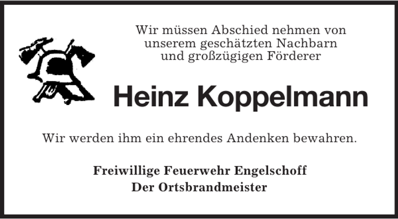 <p>Wir müssen Abschied nehmen von<br />unserem geschätzten Nachbarn<br />und großzügigen Förderer</p><p>Heinz Koppelmann<br />Wir werden ihm ein ehrendes Andenken bewahren.<br />Freiwillige Feuerwehr Engelschoff<br />Der Ortsbrandmeister</p>