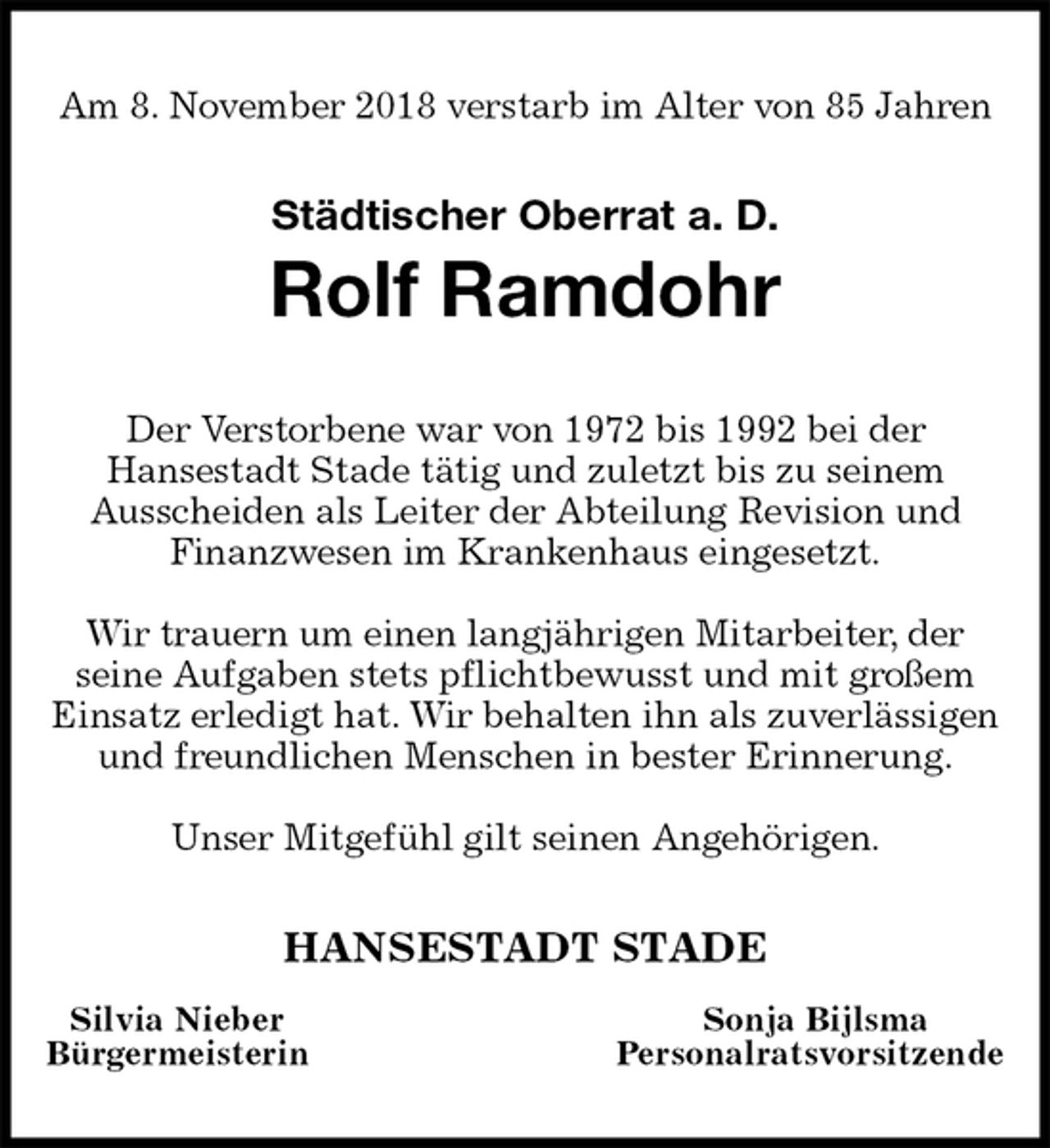 <p>Am 8. November 2018 verstarb im Alter von 85 Jahren</p><p>Städtischer Oberrat a. D.<br />Rolf Ramdohr<br />Der Verstorbene war von 1972 bis 1992 bei der<br />Hansestadt Stade tätig und zuletzt bis zu seinem<br />Ausscheiden als Leiter der Abteilung Revision und<br />Finanzwesen im Krankenhaus eingesetzt.</p><p>Wir trauern um einen langjährigen Mitarbeiter, der<br />seine Aufgaben stets pflichtbewusst und mit großem<br />Einsatz erledigt hat. Wir behalten ihn als zuverlässigen und freundlichen Menschen in bester Erinnerung.</p><p>Unser Mitgefühl gilt seinen Angehörigen.<br />HANSESTADT STADE<br />Silvia Nieber Sonja Bijlsma<br />Bürgermeisterin Personalratsvorsitzende</p>