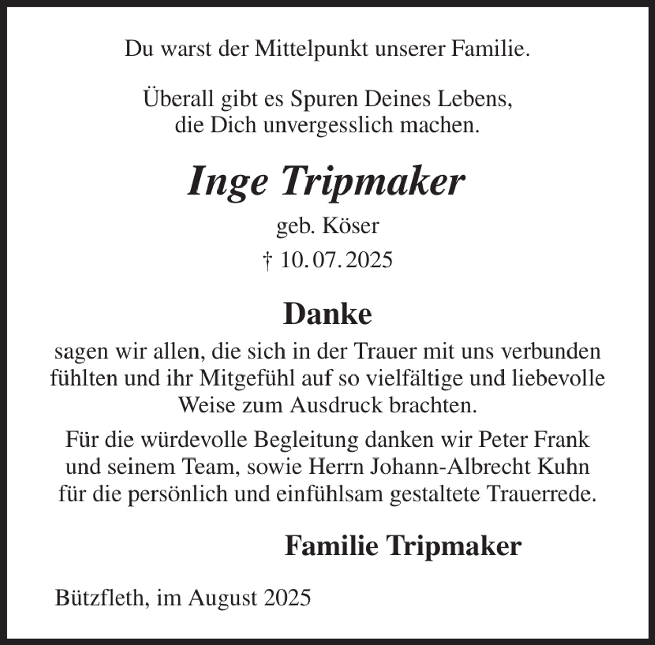 <p>Du warst der Mittelpunkt unserer Familie.<br />Überall gibt es Spuren Deines Lebens,<br />die Dich unvergesslich machen.<br />Inge Tripmaker<br />geb. Köser<br />† 10. 07. 2025<br />Danke<br />sagen wir allen, die sich in der Trauer mit uns verbunden fühlten und ihr Mitgefühl auf so vielfältige und liebevolle Weise zum Ausdruck brachten.<br />Für die würdevolle Begleitung danken wir Peter Frank<br />und seinem Team, sowie Herrn Johann-Albrecht Kuhn<br />für die persönlich und einfühlsam gestaltete Trauerrede.<br />Familie Tripmaker<br />Bützfleth, im August 2025</p>