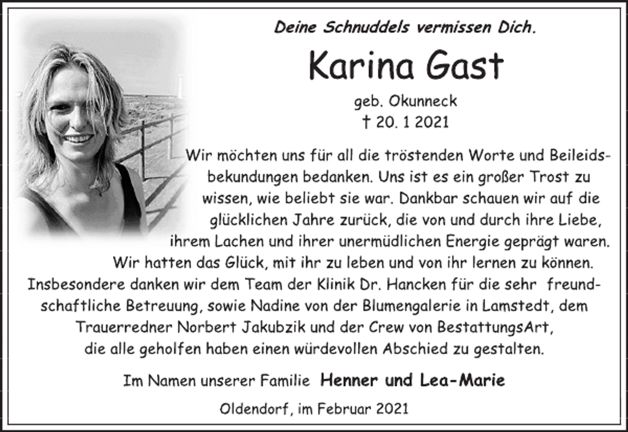 <p>Deine Schnuddels vermissen Dich.<br />Karina Gast<br />geb. Okunneck<br />† 20. 1 2021<br />Wir möchten uns für all die tröstenden Worte und Beileids-<br />bekundungen bedanken. Uns ist es ein großer Trost zu<br />wissen, wie beliebt sie war. Dankbar schauen wir auf die<br />glücklichen Jahre zurück, die von und durch ihre Liebe,<br />ihrem Lachen und ihrer unermüdlichen Energie geprägt waren.<br />Wir hatten das Glück, mit ihr zu leben und von ihr lernen zu können.<br />Insbesondere danken wir dem Team der Klinik Dr. Hancken für die sehr freund- schaftliche Betreuung, sowie Nadine von der Blumengalerie in Lamstedt, dem Trauerredner Norbert Jakubzik und der Crew von BestattungsArt,<br />die alle geholfen haben einen würdevollen Abschied zu gestalten.<br />Im Namen unserer Familie Henner und Lea-Marie<br />Oldendorf, im Februar 2021</p>