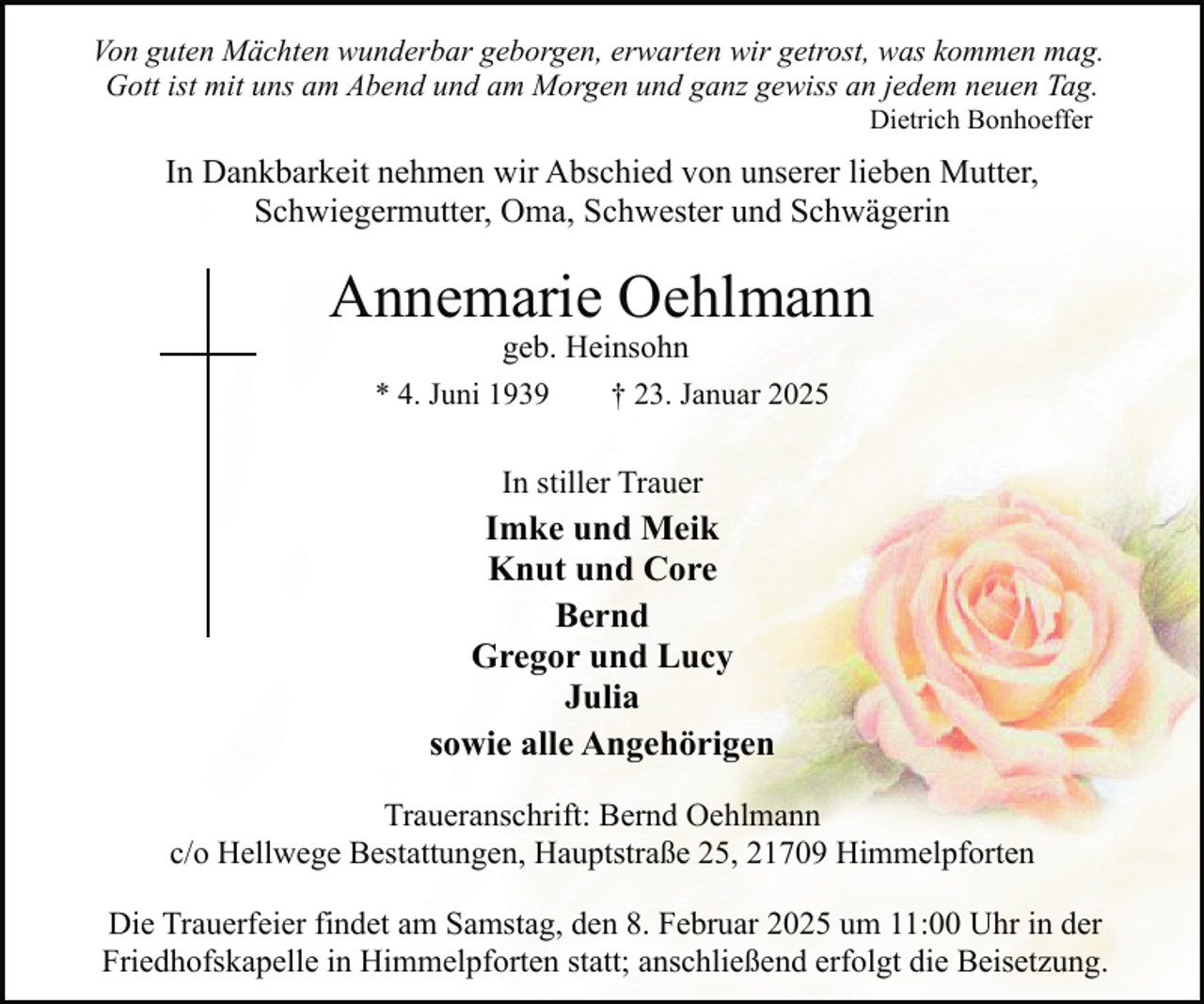 <p>Von guten Mächten wunderbar geborgen, erwarten wir getrost, was kommen mag.<br />Gott ist mit uns am Abend und am Morgen und ganz gewiss an jedem neuen Tag.<br />Dietrich Bonhoeffer</p><p>In Dankbarkeit nehmen wir Abschied von unserer lieben Mutter,<br />Schwiegermutter, Oma, Schwester und Schwägerin</p><p>Annemarie Oehlmann<br />geb. Heinsohn<br />† 23. Januar 2025</p><p>* 4. Juni 1939</p><p>In stiller Trauer</p><p>Imke und Meik<br />Knut und Core<br />Bernd<br />Gregor und Lucy<br />Julia<br />sowie alle Angehörigen<br />Traueranschrift: Bernd Oehlmann<br />c/o Hellwege Bestattungen, Hauptstraße 25, 21709 Himmelpforten<br />Die Trauerfeier findet am Samstag, den 8. Februar 2025 um 11:00 Uhr in der<br />Friedhofskapelle in Himmelpforten statt; anschließend erfolgt die Beisetzung.</p>