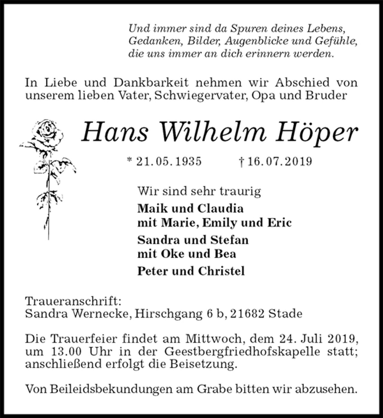 <p>Und immer sind da Spuren deines Lebens,<br />Gedanken, Bilder, Augenblicke und Gefühle,<br />die uns immer an dich erinnern werden.<br />In Liebe und Dankbarkeit nehmen wir Abschied von unserem lieben Vater, Schwiegervater, Opa und Bruder<br />Hans Wilhelm Höper<br />* 21. 05. 1935 † 16. 07. 2019<br />Wir sind sehr traurig<br />Maik und Claudia<br />mit Marie, Emily und Eric<br />Sandra und Stefan<br />mit Oke und Bea<br />Peter und Christel<br />Traueranschrift:<br />Sandra Wernecke, Hirschgang 6 b, 21682 Stade</p><p>Die Trauerfeier findet am Mittwoch, dem 24. Juli 2019, um 13.00 Uhr in der Geestbergfriedhofskapelle statt; anschließend erfolgt die Beisetzung.</p><p>Von Beileidsbekundungen am Grabe bitten wir abzusehen.</p>