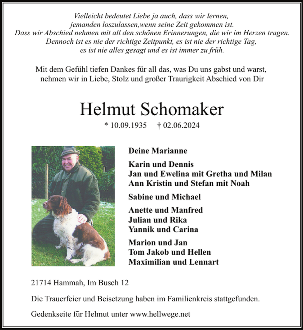 <p>Vielleicht bedeutet Liebe ja auch, dass wir lernen,<br />jemanden loszulassen,wenn seine Zeit gekommen ist.<br />Dass wir Abschied nehmen mit all den schönen Erinnerungen, die wir im Herzen tragen.<br />Dennoch ist es nie der richtige Zeitpunkt, es ist nie der richtige Tag,<br />es ist nie alles gesagt und es ist immer zu früh.</p><p>Mit dem Gefühl tiefen Dankes für all das, was Du uns gabst und warst,<br />nehmen wir in Liebe, Stolz und großer Traurigkeit Abschied von Dir</p><p>Helmut Schomaker<br />* 10.09.1935</p><p>† 02.06.2024</p><p>Deine Marianne<br />Karin und Dennis<br />Jan und Ewelina mit Gretha und Milan<br />Ann Kristin und Stefan mit Noah<br />Sabine und Michael<br />Anette und Manfred<br />Julian und Rika<br />Yannik und Carina<br />Marion und Jan<br />Tom Jakob und Hellen<br />Maximilian und Lennart<br />21714 Hammah, Im Busch 12<br />Die Trauerfeier und Beisetzung haben im Familienkreis stattgefunden.<br />Gedenkseite für Helmut unter www.hellwege.net</p>