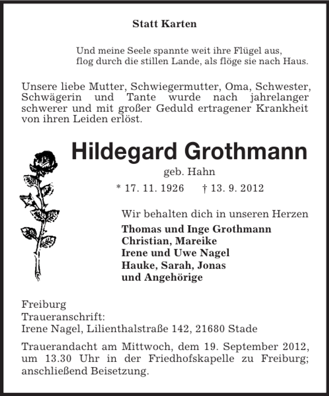 <p>Statt Karten<br />Und meine Seele spannte weit ihre Flügel aus,<br />flog durch die stillen Lande, als flöge sie nach Haus.</p><p>Unsere liebe Mutter, Schwiegermutter, Oma, Schwester,<br />Schwägerin und Tante wurde nach jahrelanger<br />schwerer und mit großer Geduld ertragener Krankheit<br />von ihren Leiden erlöst.</p><p>Hildegard Grothmann<br />geb. Hahn<br />* 17. 11. 1926<br />† 13. 9. 2012<br />Wir behalten dich in unseren Herzen<br />Thomas und Inge Grothmann<br />Christian, Mareike<br />Irene und Uwe Nagel<br />Hauke, Sarah, Jonas<br />und Angehörige<br />Freiburg<br />Traueranschrift:<br />Irene Nagel, Lilienthalstraße 142, 21680 Stade<br />Trauerandacht am Mittwoch, dem 19. September 2012,<br />um 13.30 Uhr in der Friedhofskapelle zu Freiburg;<br />anschließend Beisetzung.</p>