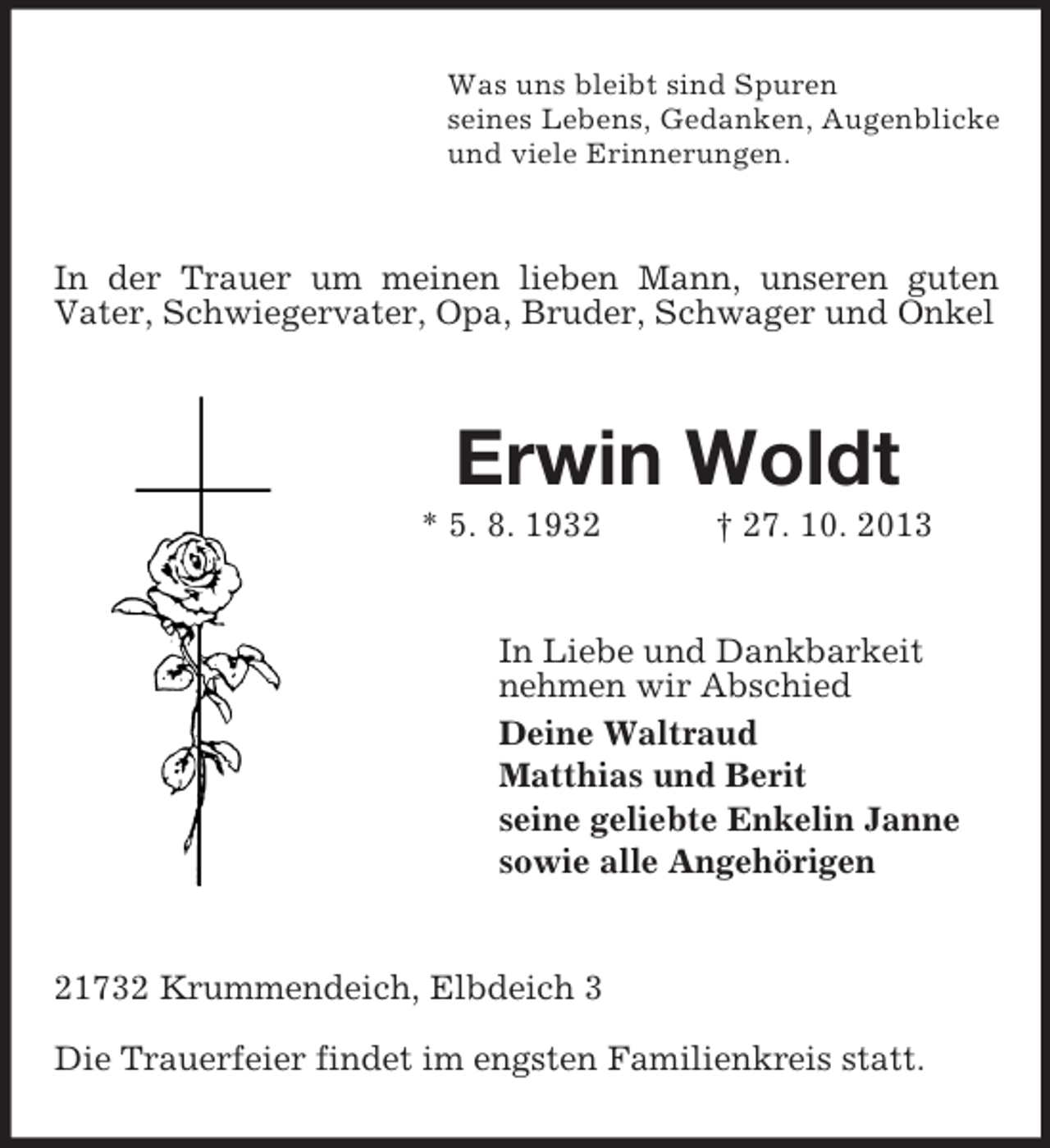<p>Was uns bleibt sind Spuren<br />seines Lebens, Gedanken, Augenblicke<br />und viele Erinnerungen.</p><p>In der Trauer um meinen lieben Mann, unseren guten<br />Vater, Schwiegervater, Opa, Bruder, Schwager und Onkel</p><p>Erwin Woldt<br />* 5. 8. 1932</p><p>† 27. 10. 2013</p><p>In Liebe und Dankbarkeit<br />nehmen wir Abschied<br />Deine Waltraud<br />Matthias und Berit<br />seine geliebte Enkelin Janne<br />sowie alle Angehörigen</p><p>21732 Krummendeich, Elbdeich 3<br />Die Trauerfeier findet im engsten Familienkreis statt.</p>